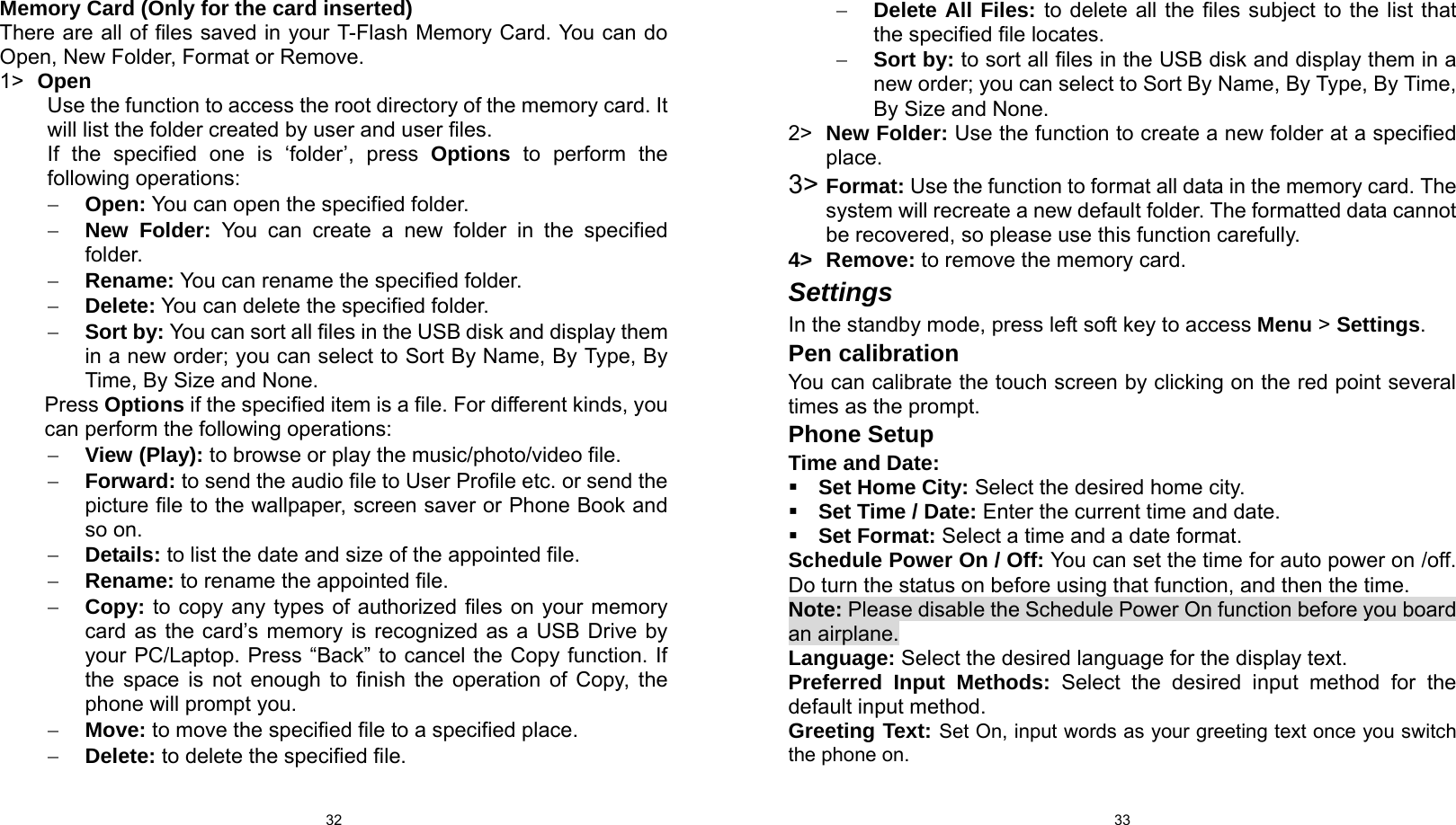  32 Memory Card (Only for the card inserted) There are all of files saved in your T-Flash Memory Card. You can do Open, New Folder, Format or Remove. 1&gt;  Open Use the function to access the root directory of the memory card. It will list the folder created by user and user files. If the specified one is ‘folder’, press Options to perform the following operations: − Open: You can open the specified folder. − New Folder: You can create a new folder in the specified folder. − Rename: You can rename the specified folder. − Delete: You can delete the specified folder. − Sort by: You can sort all files in the USB disk and display them in a new order; you can select to Sort By Name, By Type, By Time, By Size and None. Press Options if the specified item is a file. For different kinds, you can perform the following operations: − View (Play): to browse or play the music/photo/video file. − Forward: to send the audio file to User Profile etc. or send the picture file to the wallpaper, screen saver or Phone Book and so on. − Details: to list the date and size of the appointed file. − Rename: to rename the appointed file. − Copy: to copy any types of authorized files on your memory card as the card’s memory is recognized as a USB Drive by your PC/Laptop. Press “Back” to cancel the Copy function. If the space is not enough to finish the operation of Copy, the phone will prompt you. − Move: to move the specified file to a specified place. − Delete: to delete the specified file.  33− Delete All Files: to delete all the files subject to the list that the specified file locates. − Sort by: to sort all files in the USB disk and display them in a new order; you can select to Sort By Name, By Type, By Time, By Size and None. 2&gt;  New Folder: Use the function to create a new folder at a specified place. 3&gt; Format: Use the function to format all data in the memory card. The system will recreate a new default folder. The formatted data cannot be recovered, so please use this function carefully. 4&gt; Remove: to remove the memory card. Settings In the standby mode, press left soft key to access Menu &gt; Settings. Pen calibration You can calibrate the touch screen by clicking on the red point several times as the prompt. Phone Setup Time and Date:  Set Home City: Select the desired home city.  Set Time / Date: Enter the current time and date.  Set Format: Select a time and a date format. Schedule Power On / Off: You can set the time for auto power on /off. Do turn the status on before using that function, and then the time. Note: Please disable the Schedule Power On function before you board an airplane. Language: Select the desired language for the display text. Preferred Input Methods: Select the desired input method for the default input method. Greeting Text: Set On, input words as your greeting text once you switch the phone on.  