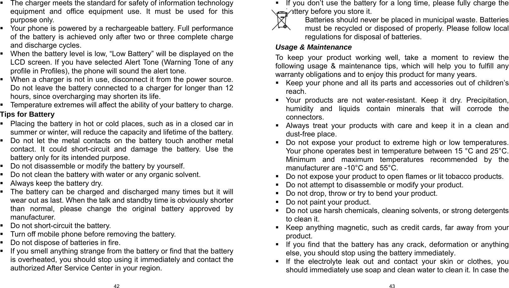  42   The charger meets the standard for safety of information technology equipment and office equipment use. It must be used for this purpose only.   Your phone is powered by a rechargeable battery. Full performance of the battery is achieved only after two or three complete charge and discharge cycles.   When the battery level is low, “Low Battery” will be displayed on the LCD screen. If you have selected Alert Tone (Warning Tone of any profile in Profiles), the phone will sound the alert tone.   When a charger is not in use, disconnect it from the power source. Do not leave the battery connected to a charger for longer than 12 hours, since overcharging may shorten its life.   Temperature extremes will affect the ability of your battery to charge. Tips for Battery   Placing the battery in hot or cold places, such as in a closed car in summer or winter, will reduce the capacity and lifetime of the battery.     Do not let the metal contacts on the battery touch another metal contact. It could short-circuit and damage the battery. Use the battery only for its intended purpose.   Do not disassemble or modify the battery by yourself.   Do not clean the battery with water or any organic solvent.   Always keep the battery dry.   The battery can be charged and discharged many times but it will wear out as last. When the talk and standby time is obviously shorter than normal, please change the original battery approved by manufacturer.   Do not short-circuit the battery.   Turn off mobile phone before removing the battery.   Do not dispose of batteries in fire.   If you smell anything strange from the battery or find that the battery is overheated, you should stop using it immediately and contact the authorized After Service Center in your region.  43  If you don’t use the battery for a long time, please fully charge the battery before you store it.         Batteries should never be placed in municipal waste. Batteries must be recycled or disposed of properly. Please follow local regulations for disposal of batteries.           Usage &amp; Maintenance To keep your product working well, take a moment to review the following usage &amp; maintenance tips, which will help you to fulfill any warranty obligations and to enjoy this product for many years.   Keep your phone and all its parts and accessories out of children’s reach.   Your products are not water-resistant. Keep it dry. Precipitation, humidity and liquids contain minerals that will corrode the connectors.   Always treat your products with care and keep it in a clean and dust-free place.   Do not expose your product to extreme high or low temperatures. Your phone operates best in temperature between 15 °C and 25°C. Minimum and maximum temperatures recommended by the manufacturer are -10°C and 55°C.   Do not expose your product to open flames or lit tobacco products.   Do not attempt to disassemble or modify your product.     Do not drop, throw or try to bend your product.   Do not paint your product.   Do not use harsh chemicals, cleaning solvents, or strong detergents to clean it.     Keep anything magnetic, such as credit cards, far away from your product.   If you find that the battery has any crack, deformation or anything else, you should stop using the battery immediately.   If the electrolyte leak out and contact your skin or clothes, you should immediately use soap and clean water to clean it. In case the 