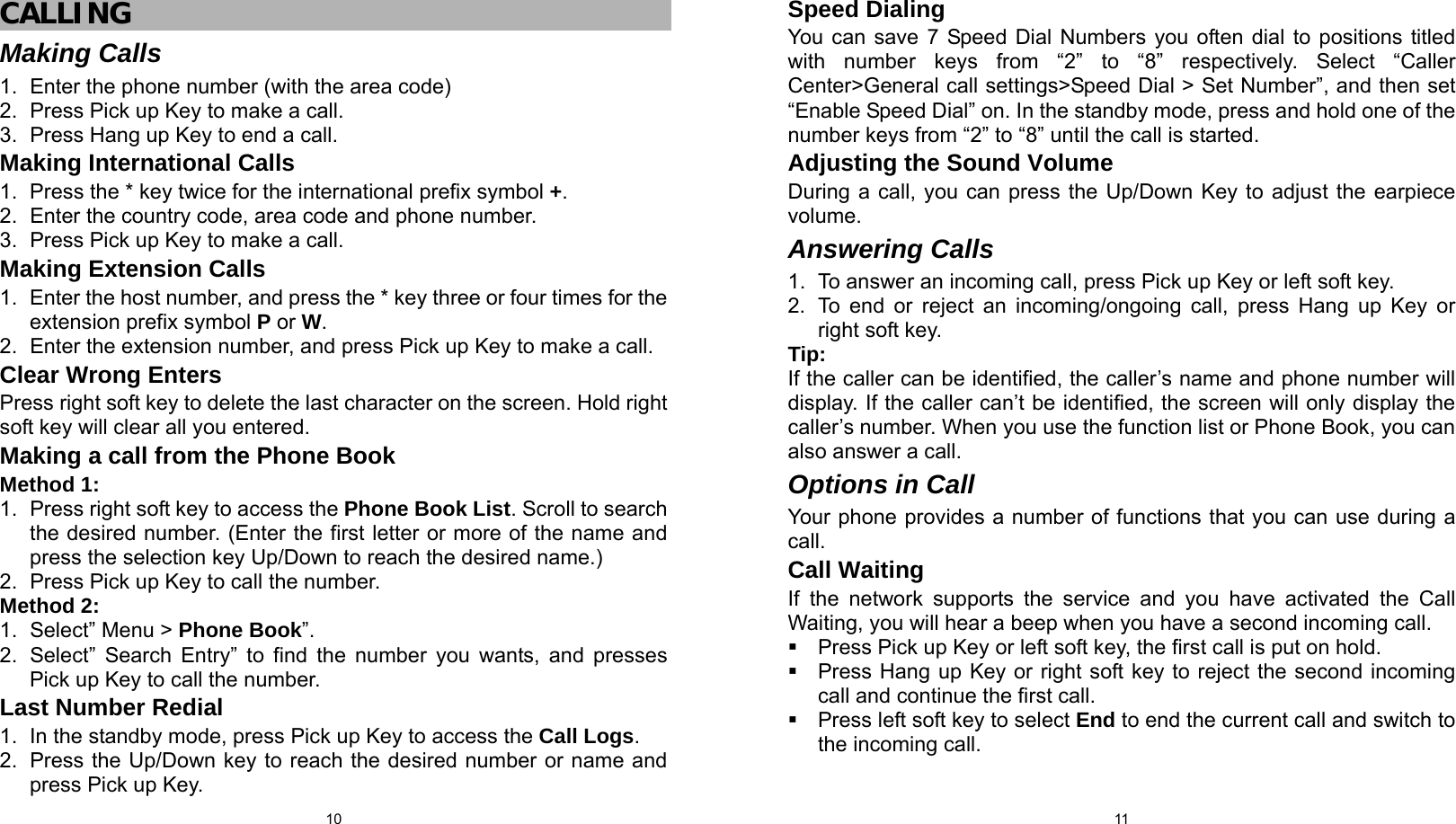  10 CALLING Making Calls 1.  Enter the phone number (with the area code) 2.  Press Pick up Key to make a call. 3.  Press Hang up Key to end a call. Making International Calls 1.  Press the * key twice for the international prefix symbol +. 2.  Enter the country code, area code and phone number. 3.  Press Pick up Key to make a call. Making Extension Calls 1.  Enter the host number, and press the * key three or four times for the extension prefix symbol P or W. 2.  Enter the extension number, and press Pick up Key to make a call. Clear Wrong Enters Press right soft key to delete the last character on the screen. Hold right soft key will clear all you entered. Making a call from the Phone Book Method 1: 1.  Press right soft key to access the Phone Book List. Scroll to search the desired number. (Enter the first letter or more of the name and press the selection key Up/Down to reach the desired name.) 2.  Press Pick up Key to call the number. Method 2: 1.  Select” Menu &gt; Phone Book”. 2.  Select” Search Entry” to find the number you wants, and presses Pick up Key to call the number. Last Number Redial 1.  In the standby mode, press Pick up Key to access the Call Logs. 2.  Press the Up/Down key to reach the desired number or name and press Pick up Key.  11Speed Dialing You can save 7 Speed Dial Numbers you often dial to positions titled with number keys from “2” to “8” respectively. Select “Caller Center&gt;General call settings&gt;Speed Dial &gt; Set Number”, and then set “Enable Speed Dial” on. In the standby mode, press and hold one of the number keys from “2” to “8” until the call is started.   Adjusting the Sound Volume During a call, you can press the Up/Down Key to adjust the earpiece volume. Answering Calls 1.  To answer an incoming call, press Pick up Key or left soft key. 2.  To end or reject an incoming/ongoing call, press Hang up Key or right soft key. Tip:  If the caller can be identified, the caller’s name and phone number will display. If the caller can’t be identified, the screen will only display the caller’s number. When you use the function list or Phone Book, you can also answer a call. Options in Call Your phone provides a number of functions that you can use during a call. Call Waiting If the network supports the service and you have activated the Call Waiting, you will hear a beep when you have a second incoming call.     Press Pick up Key or left soft key, the first call is put on hold.     Press Hang up Key or right soft key to reject the second incoming call and continue the first call.   Press left soft key to select End to end the current call and switch to the incoming call. 