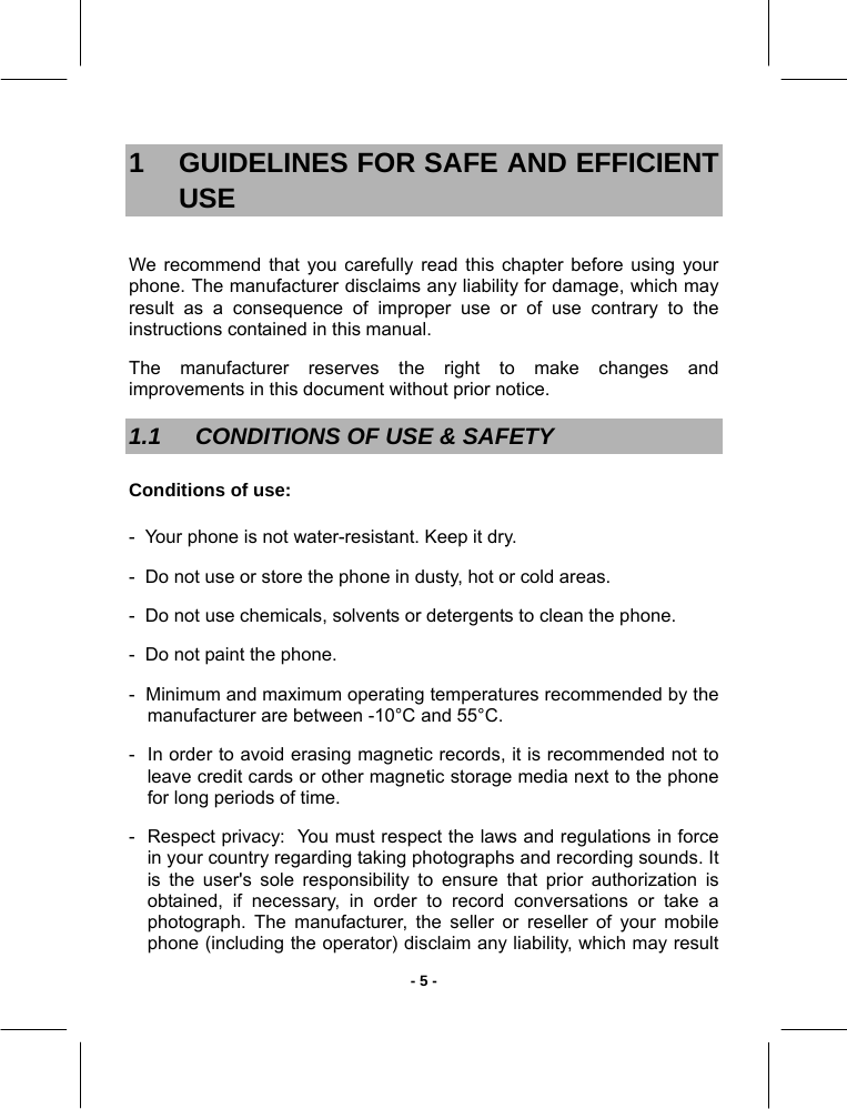   - 5 -1  GUIDELINES FOR SAFE AND EFFICIENT USE We recommend that you carefully read this chapter before using your phone. The manufacturer disclaims any liability for damage, which may result as a consequence of improper use or of use contrary to the instructions contained in this manual. The manufacturer reserves the right to make changes and improvements in this document without prior notice. 1.1  CONDITIONS OF USE &amp; SAFETY Conditions of use: -  Your phone is not water-resistant. Keep it dry. -  Do not use or store the phone in dusty, hot or cold areas. -  Do not use chemicals, solvents or detergents to clean the phone. -  Do not paint the phone. -  Minimum and maximum operating temperatures recommended by the manufacturer are between -10°C and 55°C. -  In order to avoid erasing magnetic records, it is recommended not to leave credit cards or other magnetic storage media next to the phone for long periods of time. -  Respect privacy:  You must respect the laws and regulations in force in your country regarding taking photographs and recording sounds. It is the user&apos;s sole responsibility to ensure that prior authorization is obtained, if necessary, in order to record conversations or take a photograph. The manufacturer, the seller or reseller of your mobile phone (including the operator) disclaim any liability, which may result 