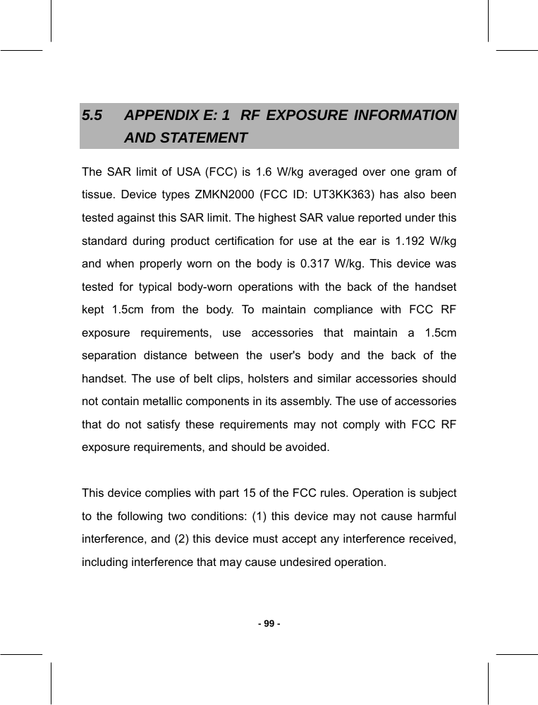   - 99 -5.5  APPENDIX E: 1  RF EXPOSURE  INFORMATION AND STATEMENT The SAR limit of USA (FCC) is 1.6 W/kg averaged over one gram of tissue. Device types ZMKN2000 (FCC ID: UT3KK363) has also been tested against this SAR limit. The highest SAR value reported under this standard during product certification for use at the ear is 1.192 W/kg and when properly worn on the body is 0.317 W/kg. This device was tested for typical body-worn operations with the back of the handset kept 1.5cm from the body. To maintain compliance with FCC RF exposure requirements, use accessories that maintain a 1.5cm separation distance between the user&apos;s body and the back of the handset. The use of belt clips, holsters and similar accessories should not contain metallic components in its assembly. The use of accessories that do not satisfy these requirements may not comply with FCC RF exposure requirements, and should be avoided.  This device complies with part 15 of the FCC rules. Operation is subject to the following two conditions: (1) this device may not cause harmful interference, and (2) this device must accept any interference received, including interference that may cause undesired operation.  