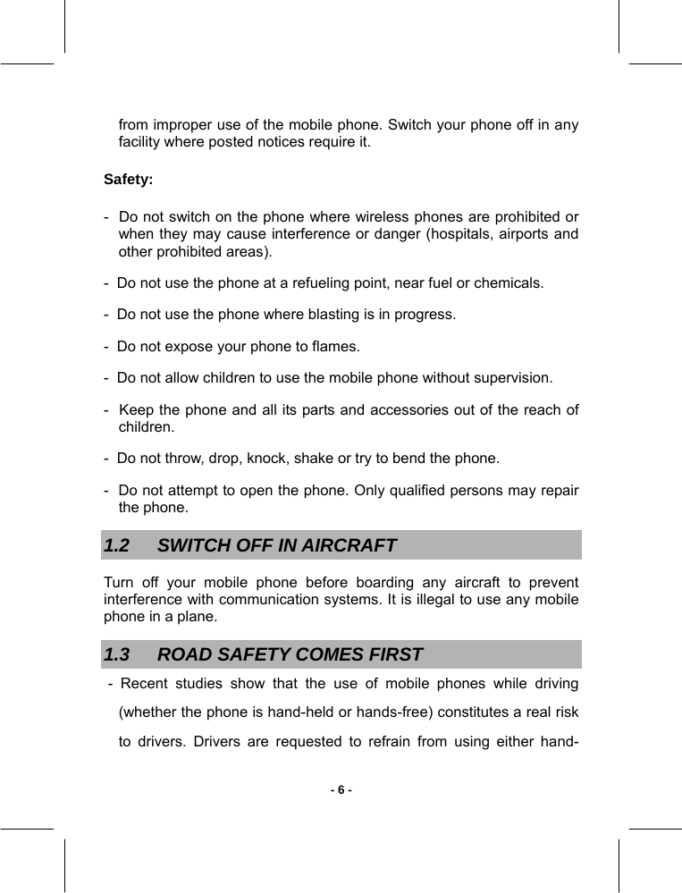   - 6 -from improper use of the mobile phone. Switch your phone off in any facility where posted notices require it. Safety: -  Do not switch on the phone where wireless phones are prohibited or when they may cause interference or danger (hospitals, airports and other prohibited areas). -  Do not use the phone at a refueling point, near fuel or chemicals. -  Do not use the phone where blasting is in progress. -  Do not expose your phone to flames. -  Do not allow children to use the mobile phone without supervision. -  Keep the phone and all its parts and accessories out of the reach of children. -  Do not throw, drop, knock, shake or try to bend the phone. -  Do not attempt to open the phone. Only qualified persons may repair the phone. 1.2  SWITCH OFF IN AIRCRAFT Turn off your mobile phone before boarding any aircraft to prevent interference with communication systems. It is illegal to use any mobile phone in a plane.  1.3  ROAD SAFETY COMES FIRST  - Recent studies show that the use of mobile phones while driving (whether the phone is hand-held or hands-free) constitutes a real risk to drivers. Drivers are requested to refrain from using either hand-