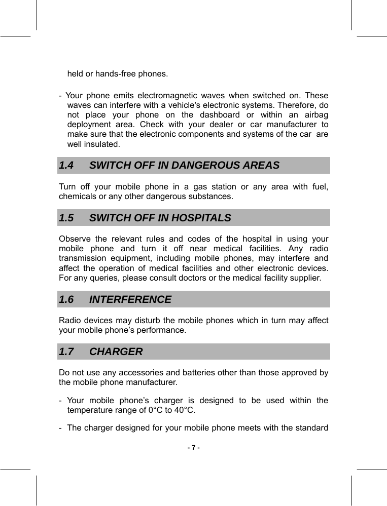   - 7 -held or hands-free phones.  - Your phone emits electromagnetic waves when switched on. These waves can interfere with a vehicle&apos;s electronic systems. Therefore, do not place your phone on the dashboard or within an airbag deployment area. Check with your dealer or car manufacturer to make sure that the electronic components and systems of the car  are well insulated. 1.4  SWITCH OFF IN DANGEROUS AREAS Turn off your mobile phone in a gas station or any area with fuel, chemicals or any other dangerous substances.  1.5  SWITCH OFF IN HOSPITALS Observe the relevant rules and codes of the hospital in using your mobile phone and turn it off near medical facilities. Any radio transmission equipment, including mobile phones, may interfere and affect the operation of medical facilities and other electronic devices. For any queries, please consult doctors or the medical facility supplier.  1.6 INTERFERENCE Radio devices may disturb the mobile phones which in turn may affect your mobile phone’s performance. 1.7 CHARGER Do not use any accessories and batteries other than those approved by the mobile phone manufacturer.  - Your mobile phone’s charger is designed to be used within the temperature range of 0°C to 40°C. -  The charger designed for your mobile phone meets with the standard 
