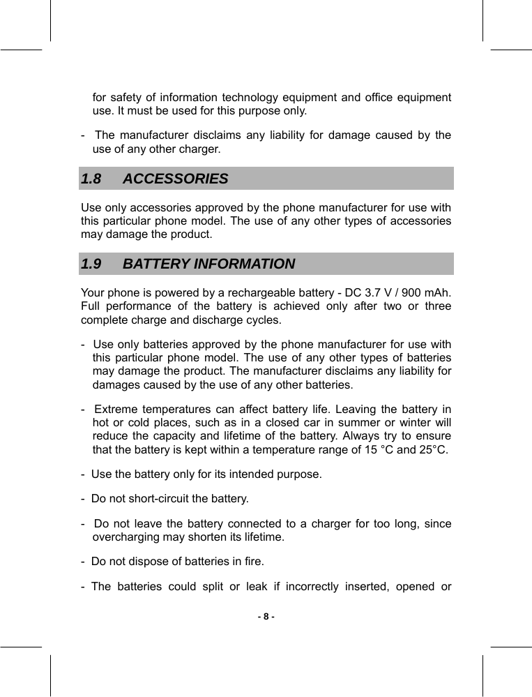   - 8 -for safety of information technology equipment and office equipment use. It must be used for this purpose only. -  The manufacturer disclaims any liability for damage caused by the use of any other charger. 1.8 ACCESSORIES Use only accessories approved by the phone manufacturer for use with this particular phone model. The use of any other types of accessories may damage the product. 1.9 BATTERY INFORMATION Your phone is powered by a rechargeable battery - DC 3.7 V / 900 mAh.  Full performance of the battery is achieved only after two or three complete charge and discharge cycles.  -  Use only batteries approved by the phone manufacturer for use with this particular phone model. The use of any other types of batteries may damage the product. The manufacturer disclaims any liability for damages caused by the use of any other batteries. -  Extreme temperatures can affect battery life. Leaving the battery in hot or cold places, such as in a closed car in summer or winter will reduce the capacity and lifetime of the battery. Always try to ensure that the battery is kept within a temperature range of 15 °C and 25°C. -  Use the battery only for its intended purpose. -  Do not short-circuit the battery. -  Do not leave the battery connected to a charger for too long, since overcharging may shorten its lifetime. -  Do not dispose of batteries in fire. - The batteries could split or leak if incorrectly inserted, opened or 
