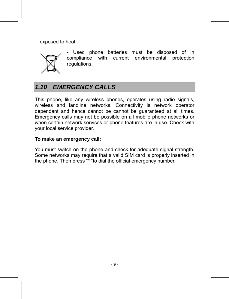   - 9 -exposed to heat. -  Used  phone  batteries  must  be  disposed  of  in            compliance  with  current  environmental  protection      regulations.   1.10 EMERGENCY CALLS This phone, like any wireless phones, operates using radio signals, wireless and landline networks. Connectivity is network operator dependant and hence cannot be cannot be guaranteed at all times. Emergency calls may not be possible on all mobile phone networks or when certain network services or phone features are in use. Check with your local service provider.  To make an emergency call:  You must switch on the phone and check for adequate signal strength. Some networks may require that a valid SIM card is properly inserted in the phone. Then press “* “to dial the official emergency number.  