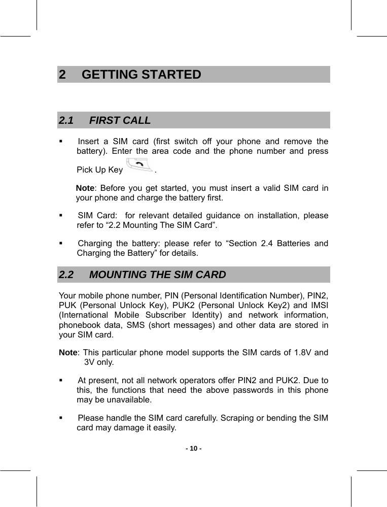   - 10 -2 GETTING STARTED  2.1 FIRST CALL   Insert a SIM card (first switch off your phone and remove the battery). Enter the area code and the phone number and press Pick Up Key  . Note: Before you get started, you must insert a valid SIM card in your phone and charge the battery first.    SIM Card:  for relevant detailed guidance on installation, please refer to “2.2 Mounting The SIM Card”.   Charging the battery: please refer to “Section 2.4 Batteries and Charging the Battery” for details. 2.2  MOUNTING THE SIM CARD  Your mobile phone number, PIN (Personal Identification Number), PIN2, PUK (Personal Unlock Key), PUK2 (Personal Unlock Key2) and IMSI (International Mobile Subscriber Identity) and network information, phonebook data, SMS (short messages) and other data are stored in your SIM card.  Note: This particular phone model supports the SIM cards of 1.8V and 3V only.    At present, not all network operators offer PIN2 and PUK2. Due to this, the functions that need the above passwords in this phone may be unavailable.   Please handle the SIM card carefully. Scraping or bending the SIM card may damage it easily. 