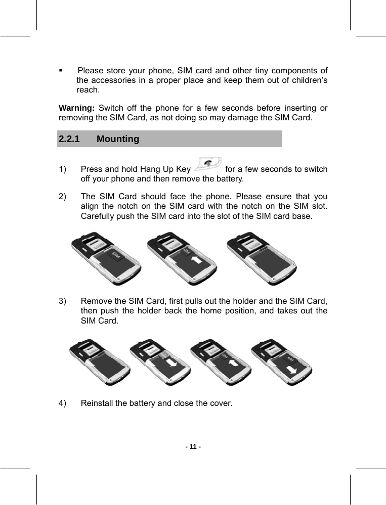   - 11 -  Please store your phone, SIM card and other tiny components of the accessories in a proper place and keep them out of children’s reach.  Warning: Switch off the phone for a few seconds before inserting or removing the SIM Card, as not doing so may damage the SIM Card. 2.2.1 Mounting 1)  Press and hold Hang Up Key   for a few seconds to switch off your phone and then remove the battery. 2)  The SIM Card should face the phone. Please ensure that you align the notch on the SIM card with the notch on the SIM slot. Carefully push the SIM card into the slot of the SIM card base.  3)  Remove the SIM Card, first pulls out the holder and the SIM Card, then push the holder back the home position, and takes out the SIM Card.  4)  Reinstall the battery and close the cover.    