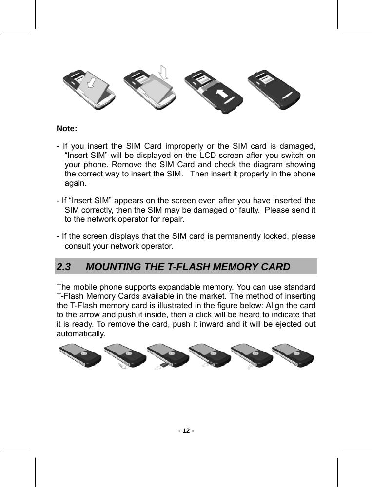   - 12 - Note:  - If you insert the SIM Card improperly or the SIM card is damaged, “Insert SIM” will be displayed on the LCD screen after you switch on your phone. Remove the SIM Card and check the diagram showing the correct way to insert the SIM.   Then insert it properly in the phone again. - If “Insert SIM” appears on the screen even after you have inserted the SIM correctly, then the SIM may be damaged or faulty.  Please send it to the network operator for repair. - If the screen displays that the SIM card is permanently locked, please consult your network operator. 2.3  MOUNTING THE T-FLASH MEMORY CARD  The mobile phone supports expandable memory. You can use standard T-Flash Memory Cards available in the market. The method of inserting the T-Flash memory card is illustrated in the figure below: Align the card to the arrow and push it inside, then a click will be heard to indicate that it is ready. To remove the card, push it inward and it will be ejected out automatically. 