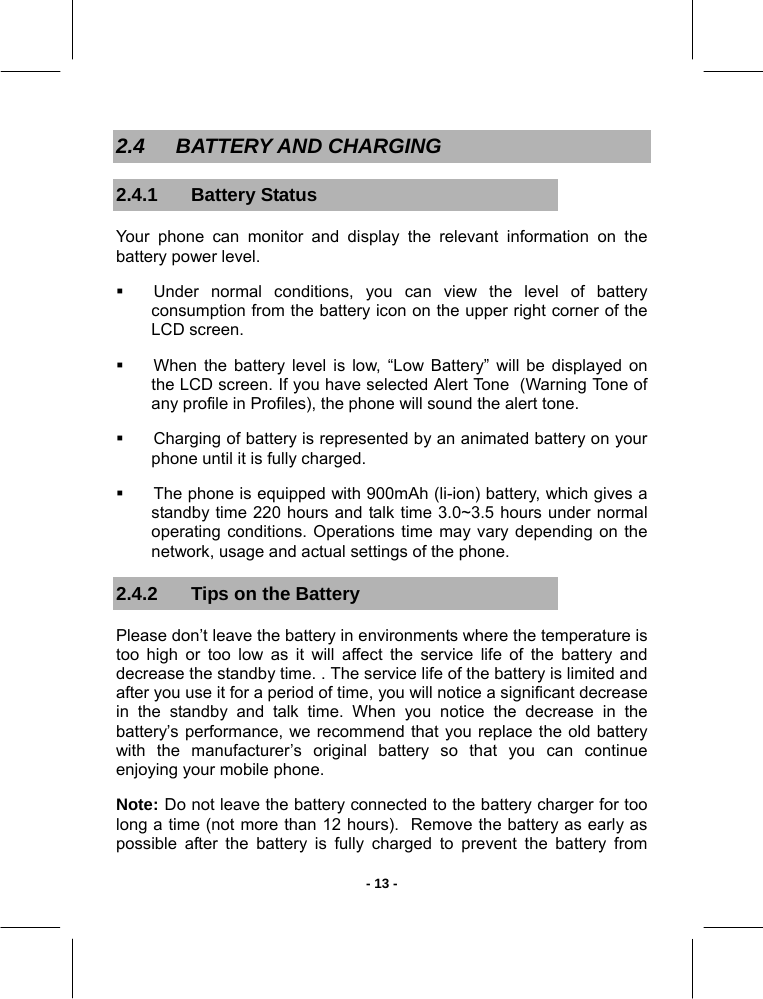   - 13 -2.4 BATTERY AND CHARGING 2.4.1 Battery Status Your phone can monitor and display the relevant information on the battery power level.   Under normal conditions, you can view the level of battery consumption from the battery icon on the upper right corner of the LCD screen.   When the battery level is low, “Low Battery” will be displayed on the LCD screen. If you have selected Alert Tone  (Warning Tone of any profile in Profiles), the phone will sound the alert tone.   Charging of battery is represented by an animated battery on your phone until it is fully charged.   The phone is equipped with 900mAh (li-ion) battery, which gives a standby time 220 hours and talk time 3.0~3.5 hours under normal operating conditions. Operations time may vary depending on the network, usage and actual settings of the phone. 2.4.2  Tips on the Battery Please don’t leave the battery in environments where the temperature is too high or too low as it will affect the service life of the battery and decrease the standby time. . The service life of the battery is limited and after you use it for a period of time, you will notice a significant decrease in the standby and talk time. When you notice the decrease in the battery’s performance, we recommend that you replace the old battery with the manufacturer’s original battery so that you can continue enjoying your mobile phone.  Note: Do not leave the battery connected to the battery charger for too long a time (not more than 12 hours).  Remove the battery as early as possible after the battery is fully charged to prevent the battery from 
