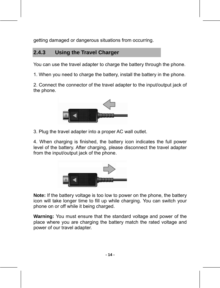   - 14 -getting damaged or dangerous situations from occurring. 2.4.3  Using the Travel Charger You can use the travel adapter to charge the battery through the phone. 1. When you need to charge the battery, install the battery in the phone. 2. Connect the connector of the travel adapter to the input/output jack of the phone.  3. Plug the travel adapter into a proper AC wall outlet. 4. When charging is finished, the battery icon indicates the full power level of the battery. After charging, please disconnect the travel adapter from the input/output jack of the phone.  Note: If the battery voltage is too low to power on the phone, the battery icon will take longer time to fill up while charging. You can switch your phone on or off while it being charged. Warning: You must ensure that the standard voltage and power of the place where you are charging the battery match the rated voltage and power of our travel adapter. 