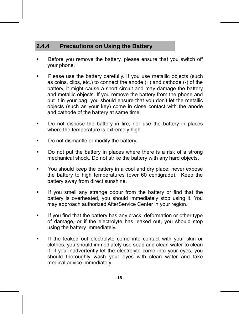   - 15 -2.4.4  Precautions on Using the Battery   Before you remove the battery, please ensure that you switch off your phone.   Please use the battery carefully. If you use metallic objects (such as coins, clips, etc.) to connect the anode (+) and cathode (-) of the battery, it might cause a short circuit and may damage the battery and metallic objects. If you remove the battery from the phone and put it in your bag, you should ensure that you don’t let the metallic objects (such as your key) come in close contact with the anode and cathode of the battery at same time.   Do not dispose the battery in fire, nor use the battery in places where the temperature is extremely high.   Do not dismantle or modify the battery.   Do not put the battery in places where there is a risk of a strong mechanical shock. Do not strike the battery with any hard objects.    You should keep the battery in a cool and dry place; never expose the battery to high temperatures (over 60 centigrade).  Keep the battery away from direct sunshine.   If you smell any strange odour from the battery or find that the battery is overheated, you should immediately stop using it. You may approach authorized AfterService Center in your region.   If you find that the battery has any crack, deformation or other type of damage, or if the electrolyte has leaked out, you should stop using the battery immediately.   If the leaked out electrolyte come into contact with your skin or clothes, you should immediately use soap and clean water to clean it; if you inadvertently let the electrolyte come into your eyes, you should thoroughly wash your eyes with clean water and take medical advice immediately. 