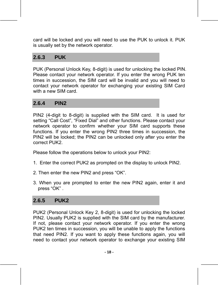   - 18 -card will be locked and you will need to use the PUK to unlock it. PUK  is usually set by the network operator. 2.6.3 PUK PUK (Personal Unlock Key, 8-digit) is used for unlocking the locked PIN. Please contact your network operator. If you enter the wrong PUK ten times in succession, the SIM card will be invalid and you will need to contact your network operator for exchanging your existing SIM Card with a new SIM card. 2.6.4 PIN2 PIN2 (4-digit to 8-digit) is supplied with the SIM card.  It is used for setting “Call Cost”, “Fixed Dial” and other functions. Please contact your network operator to confirm whether your SIM card supports these functions. If you enter the wrong PIN2 three times in succession, the PIN2 will be locked; the PIN2 can be unlocked only after you enter the correct PUK2. Please follow the operations below to unlock your PIN2:  1.  Enter the correct PUK2 as prompted on the display to unlock PIN2. 2. Then enter the new PIN2 and press “OK”. 3. When you are prompted to enter the new PIN2 again, enter it and press “OK” . 2.6.5 PUK2 PUK2 (Personal Unlock Key 2, 8-digit) is used for unlocking the locked PIN2. Usually PUK2 is supplied with the SIM card by the manufacturer. If not, please contact your network operator. If you enter the wrong PUK2 ten times in succession, you will be unable to apply the functions that need PIN2. If you want to apply these functions again, you will need to contact your network operator to exchange your existing SIM 
