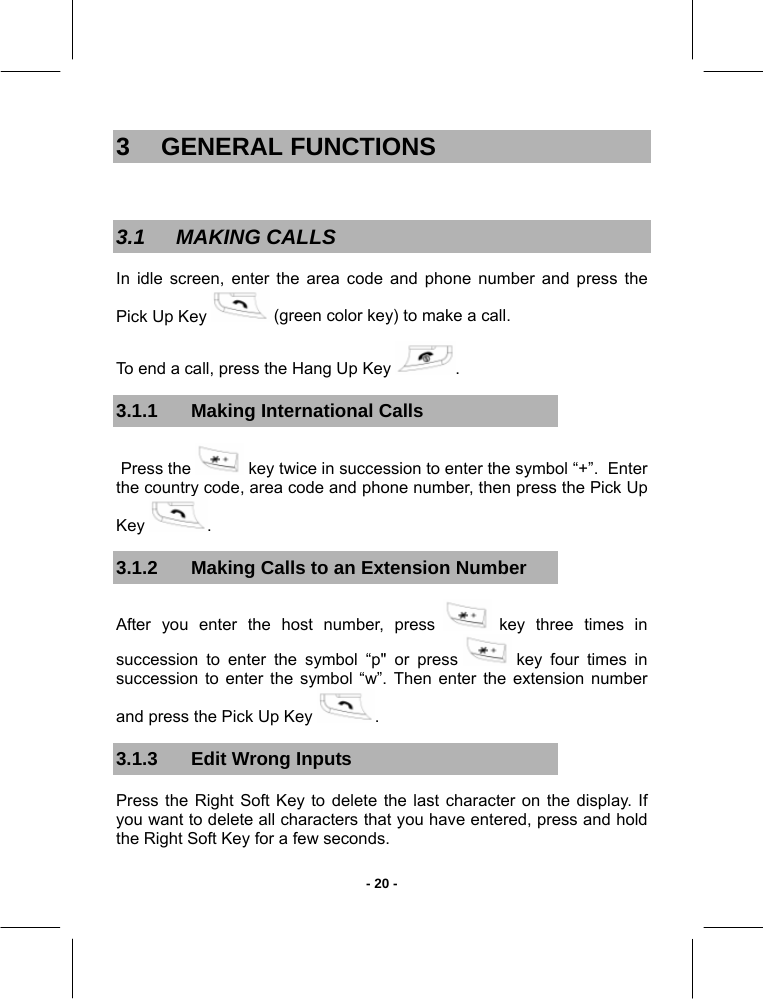   - 20 -3 GENERAL FUNCTIONS  3.1 MAKING CALLS In idle screen, enter the area code and phone number and press the Pick Up Key   (green color key) to make a call. To end a call, press the Hang Up Key  .  3.1.1  Making International Calls  Press the   key twice in succession to enter the symbol “+”.  Enter the country code, area code and phone number, then press the Pick Up Key  . 3.1.2  Making Calls to an Extension Number After you enter the host number, press   key three times in succession to enter the symbol “p&quot; or press   key four times in succession to enter the symbol “w”. Then enter the extension number and press the Pick Up Key  . 3.1.3 Edit Wrong Inputs Press the Right Soft Key to delete the last character on the display. If you want to delete all characters that you have entered, press and hold the Right Soft Key for a few seconds. 