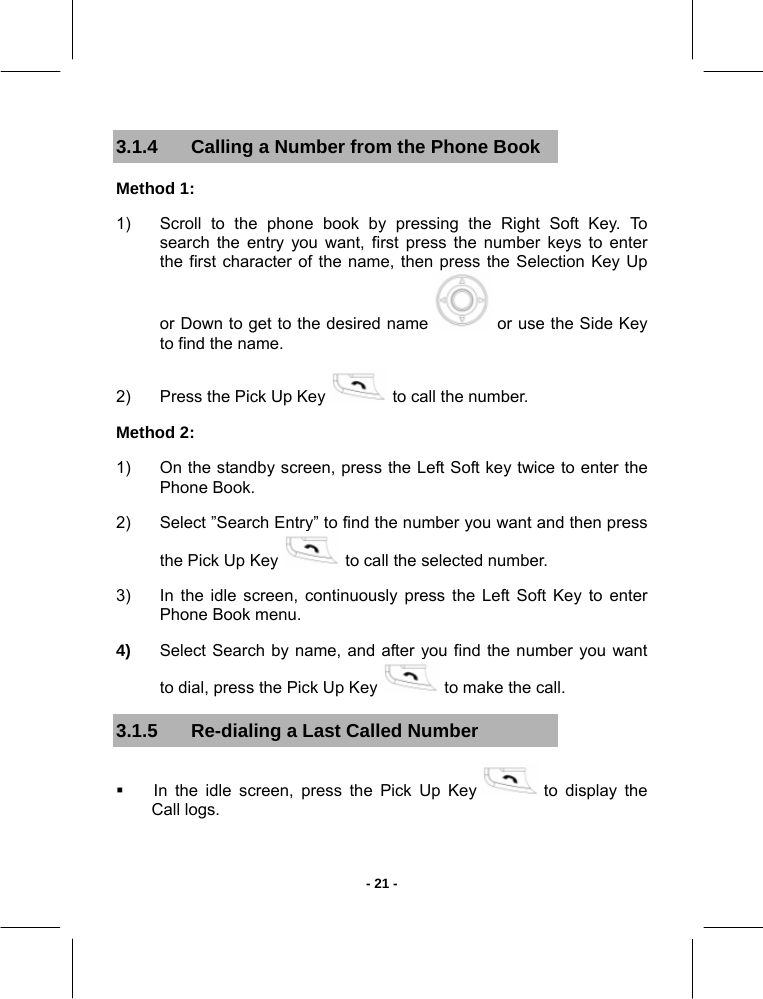   - 21 -3.1.4  Calling a Number from the Phone Book Method 1:  1)  Scroll to the phone book by pressing the Right Soft Key. To search the entry you want, first press the number keys to enter the first character of the name, then press the Selection Key Up or Down to get to the desired name   or use the Side Key to find the name.  2)  Press the Pick Up Key   to call the number.  Method 2:  1)  On the standby screen, press the Left Soft key twice to enter the Phone Book.  2)  Select ”Search Entry” to find the number you want and then press the Pick Up Key   to call the selected number.  3)  In the idle screen, continuously press the Left Soft Key to enter Phone Book menu. 4)  Select Search by name, and after you find the number you want to dial, press the Pick Up Key   to make the call. 3.1.5  Re-dialing a Last Called Number   In the idle screen, press the Pick Up Key   to display the Call logs. 