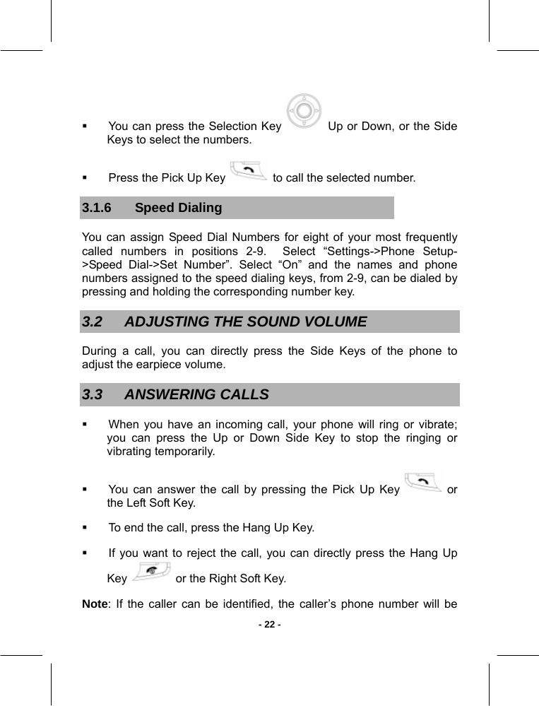   - 22 -  You can press the Selection Key   Up or Down, or the Side Keys to select the numbers.   Press the Pick Up Key   to call the selected number. 3.1.6 Speed Dialing You can assign Speed Dial Numbers for eight of your most frequently called numbers in positions 2-9.  Select “Settings-&gt;Phone Setup-&gt;Speed Dial-&gt;Set Number”. Select “On” and the names and phone numbers assigned to the speed dialing keys, from 2-9, can be dialed by pressing and holding the corresponding number key. 3.2  ADJUSTING THE SOUND VOLUME During a call, you can directly press the Side Keys of the phone to adjust the earpiece volume. 3.3 ANSWERING CALLS   When you have an incoming call, your phone will ring or vibrate; you can press the Up or Down Side Key to stop the ringing or vibrating temporarily.   You can answer the call by pressing the Pick Up Key   or the Left Soft Key.   To end the call, press the Hang Up Key.   If you want to reject the call, you can directly press the Hang Up Key   or the Right Soft Key. Note: If the caller can be identified, the caller’s phone number will be 