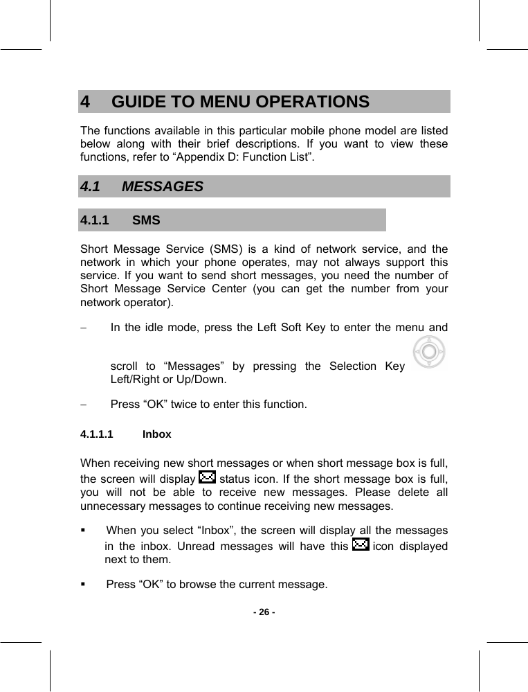   - 26 -4  GUIDE TO MENU OPERATIONS The functions available in this particular mobile phone model are listed below along with their brief descriptions. If you want to view these functions, refer to “Appendix D: Function List”. 4.1 MESSAGES 4.1.1 SMS Short Message Service (SMS) is a kind of network service, and the network in which your phone operates, may not always support this service. If you want to send short messages, you need the number of Short Message Service Center (you can get the number from your network operator). −  In the idle mode, press the Left Soft Key to enter the menu and scroll to “Messages” by pressing the Selection Key   Left/Right or Up/Down. −  Press “OK” twice to enter this function. 4.1.1.1 Inbox  When receiving new short messages or when short message box is full, the screen will display   status icon. If the short message box is full, you will not be able to receive new messages. Please delete all unnecessary messages to continue receiving new messages.   When you select “Inbox”, the screen will display all the messages in the inbox. Unread messages will have this   icon  displayed next to them.    Press “OK” to browse the current message. 