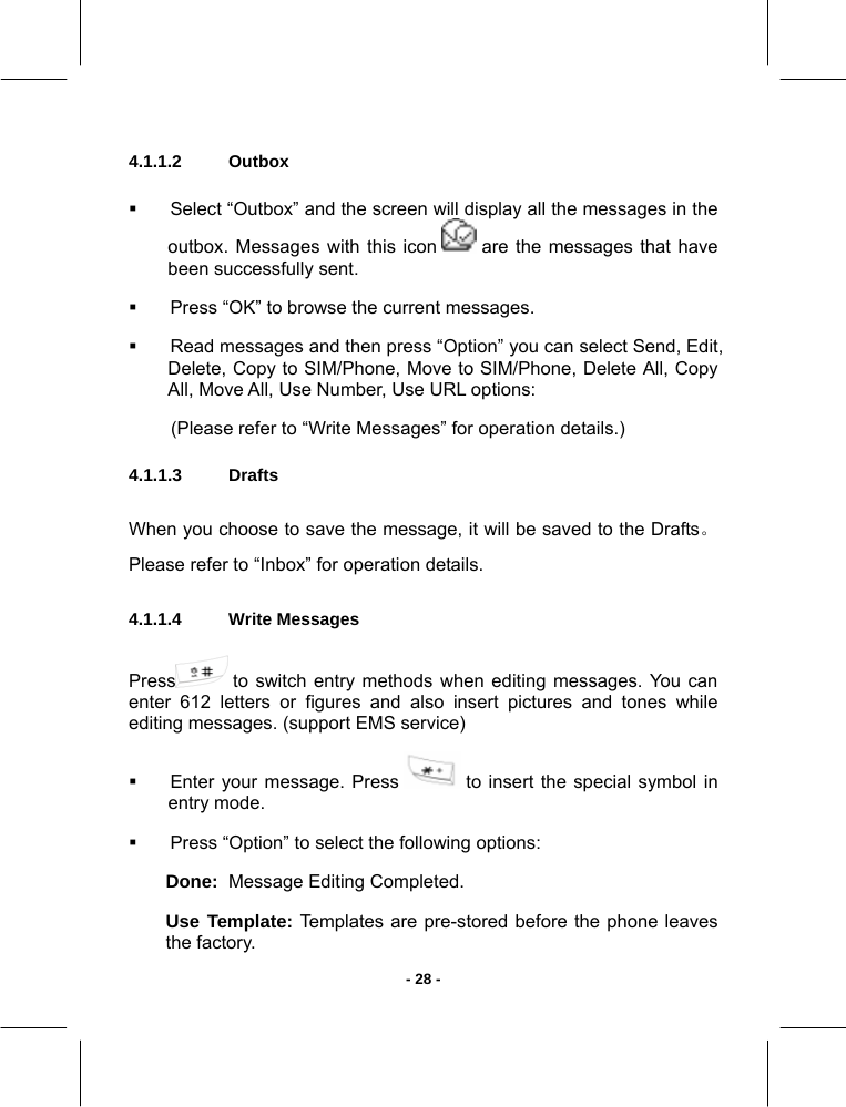   - 28 -4.1.1.2  Outbox         Select “Outbox” and the screen will display all the messages in the outbox. Messages with this icon   are the messages that have been successfully sent.   Press “OK” to browse the current messages.   Read messages and then press “Option” you can select Send, Edit, Delete, Copy to SIM/Phone, Move to SIM/Phone, Delete All, Copy All, Move All, Use Number, Use URL options:  (Please refer to “Write Messages” for operation details.) 4.1.1.3 Drafts When you choose to save the message, it will be saved to the Drafts。Please refer to “Inbox” for operation details. 4.1.1.4  Write Messages        Press  to switch entry methods when editing messages. You can enter 612 letters or figures and also insert pictures and tones while editing messages. (support EMS service)   Enter your message. Press   to insert the special symbol in entry mode.   Press “Option” to select the following options: Done:  Message Editing Completed. Use Template: Templates are pre-stored before the phone leaves the factory. 