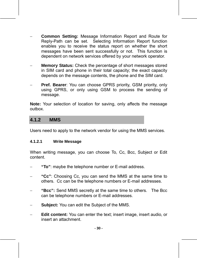   - 30 -− Common Setting: Message Information Report and Route for Reply-Path can be set.  Selecting Information Report function enables you to receive the status report on whether the short messages have been sent successfully or not.  This function is dependent on network services offered by your network operator. − Memory Status: Check the percentage of short messages stored in SIM card and phone in their total capacity; the exact capacity depends on the message contents, the phone and the SIM card. − Pref. Bearer: You can choose GPRS priority, GSM priority, only using GPRS, or only using GSM to process the sending of message. Note: Your selection of location for saving, only affects the message outbox. 4.1.2 MMS  Users need to apply to the network vendor for using the MMS services. 4.1.2.1  Write Message        When writing message, you can choose To, Cc, Bcc, Subject or Edit content. − “To”: maybe the telephone number or E-mail address. − “Cc”: Choosing Cc, you can send the MMS at the same time to others.  Cc can be the telephone numbers or E-mail addresses.  − “Bcc”: Send MMS secretly at the same time to others.   The Bcc can be telephone numbers or E-mail addresses.  − Subject: You can edit the Subject of the MMS. − Edit content: You can enter the text; insert image, insert audio, or insert an attachment. 