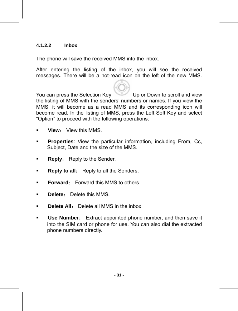   - 31 -4.1.2.2  Inbox       The phone will save the received MMS into the inbox.  After entering the listing of the inbox, you will see the received messages. There will be a not-read icon on the left of the new MMS.  You can press the Selection Key   Up or Down to scroll and view the listing of MMS with the senders’ numbers or names. If you view the MMS, it will become as a read MMS and its corresponding icon will become read. In the listing of MMS, press the Left Soft Key and select “Option” to proceed with the following operations:   View： View this MMS.   Properties: View the particular information, including From, Cc, Subject, Date and the size of the MMS.  Reply： Reply to the Sender.   Reply to all： Reply to all the Senders.  Forward： Forward this MMS to others  Delete： Delete this MMS.   Delete All： Delete all MMS in the inbox  Use Number： Extract appointed phone number, and then save it into the SIM card or phone for use. You can also dial the extracted phone numbers directly.  