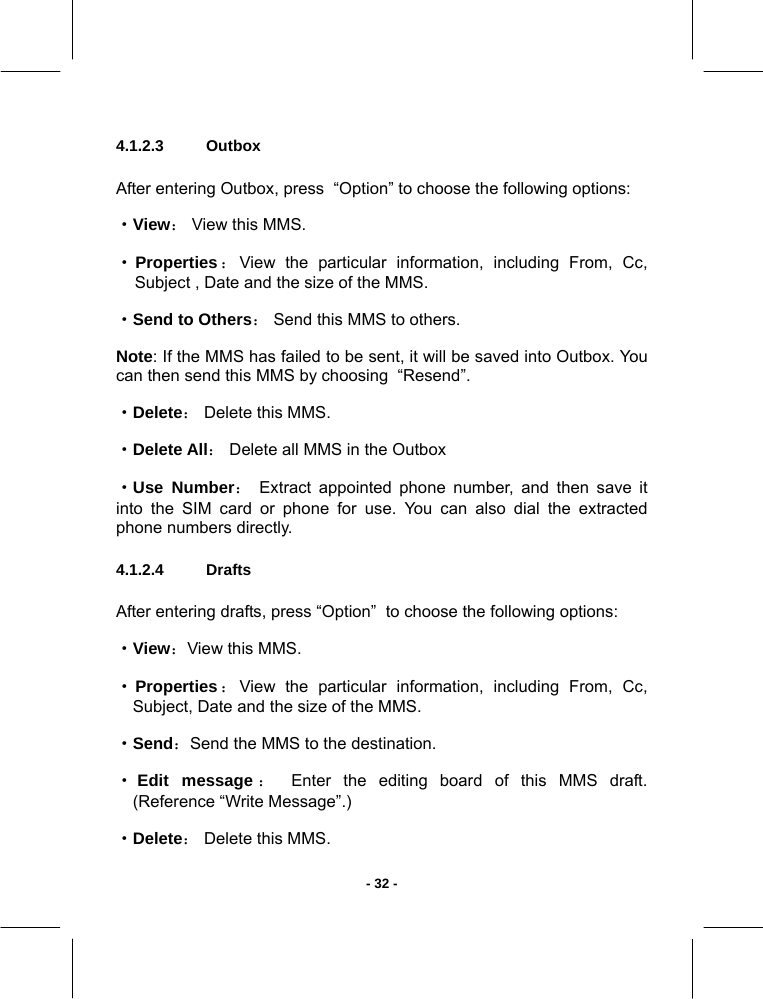   - 32 -4.1.2.3  Outbox       After entering Outbox, press  “Option” to choose the following options:  ·View： View this MMS.  ·Properties：View the particular information, including From, Cc, Subject , Date and the size of the MMS. ·Send to Others： Send this MMS to others. Note: If the MMS has failed to be sent, it will be saved into Outbox. You can then send this MMS by choosing  “Resend”. ·Delete： Delete this MMS.  ·Delete All： Delete all MMS in the Outbox ·Use Number： Extract appointed phone number, and then save it into the SIM card or phone for use. You can also dial the extracted phone numbers directly. 4.1.2.4  Drafts       After entering drafts, press “Option”  to choose the following options:  ·View：View this MMS.  ·Properties：View the particular information, including From, Cc, Subject, Date and the size of the MMS. ·Send：Send the MMS to the destination.  ·Edit message ： Enter the editing board of this MMS draft. (Reference “Write Message”.) ·Delete： Delete this MMS.  