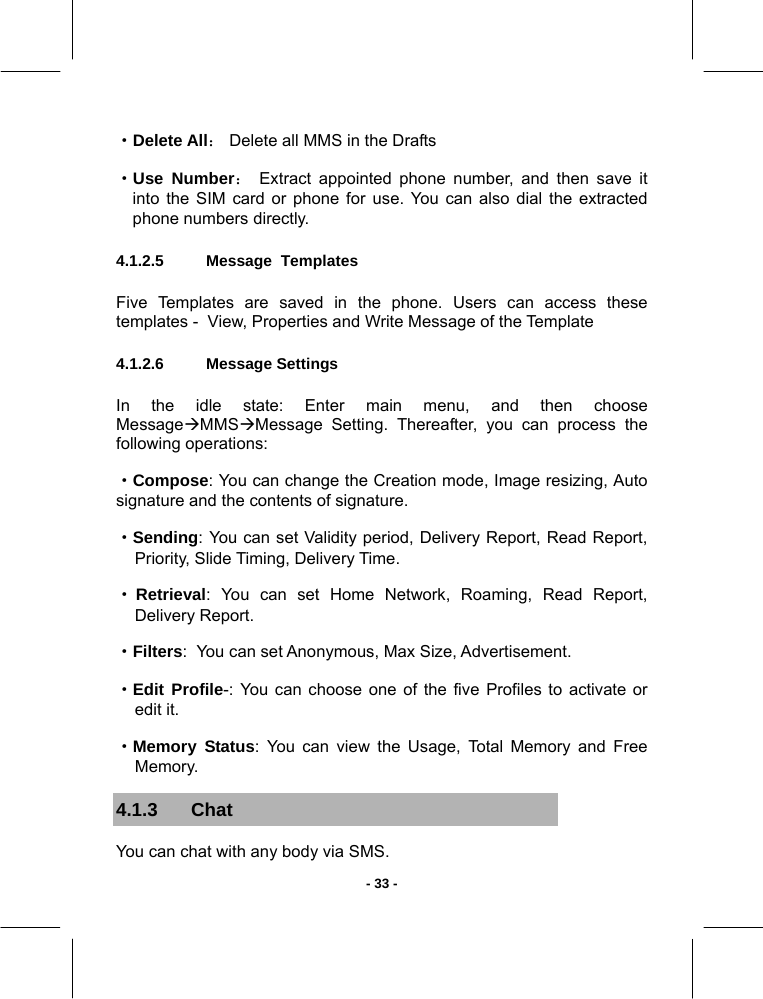   - 33 -·Delete All： Delete all MMS in the Drafts ·Use Number： Extract appointed phone number, and then save it into the SIM card or phone for use. You can also dial the extracted phone numbers directly. 4.1.2.5  Message  Templates       Five Templates are saved in the phone. Users can access these templates -  View, Properties and Write Message of the Template 4.1.2.6  Message Settings       In the idle state: Enter main menu, and then choose MessageÆMMSÆMessage Setting. Thereafter, you can process the following operations: ·Compose: You can change the Creation mode, Image resizing, Auto signature and the contents of signature. ·Sending: You can set Validity period, Delivery Report, Read Report, Priority, Slide Timing, Delivery Time. ·Retrieval: You can set Home Network, Roaming, Read Report, Delivery Report.  ·Filters:  You can set Anonymous, Max Size, Advertisement.  ·Edit Profile-: You can choose one of the five Profiles to activate or edit it. ·Memory Status: You can view the Usage, Total Memory and Free Memory. 4.1.3 Chat You can chat with any body via SMS. 