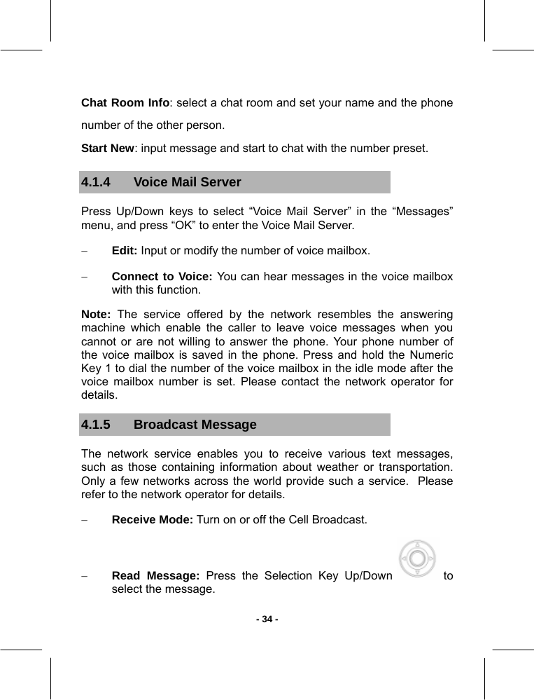   - 34 -Chat Room Info: select a chat room and set your name and the phone number of the other person. Start New: input message and start to chat with the number preset. 4.1.4  Voice Mail Server Press Up/Down keys to select “Voice Mail Server” in the “Messages” menu, and press “OK” to enter the Voice Mail Server. − Edit: Input or modify the number of voice mailbox. − Connect to Voice: You can hear messages in the voice mailbox with this function.  Note: The service offered by the network resembles the answering machine which enable the caller to leave voice messages when you cannot or are not willing to answer the phone. Your phone number of the voice mailbox is saved in the phone. Press and hold the Numeric Key 1 to dial the number of the voice mailbox in the idle mode after the voice mailbox number is set. Please contact the network operator for details. 4.1.5 Broadcast Message The network service enables you to receive various text messages, such as those containing information about weather or transportation. Only a few networks across the world provide such a service.  Please refer to the network operator for details. − Receive Mode: Turn on or off the Cell Broadcast. − Read Message: Press the Selection Key Up/Down   to select the message. 