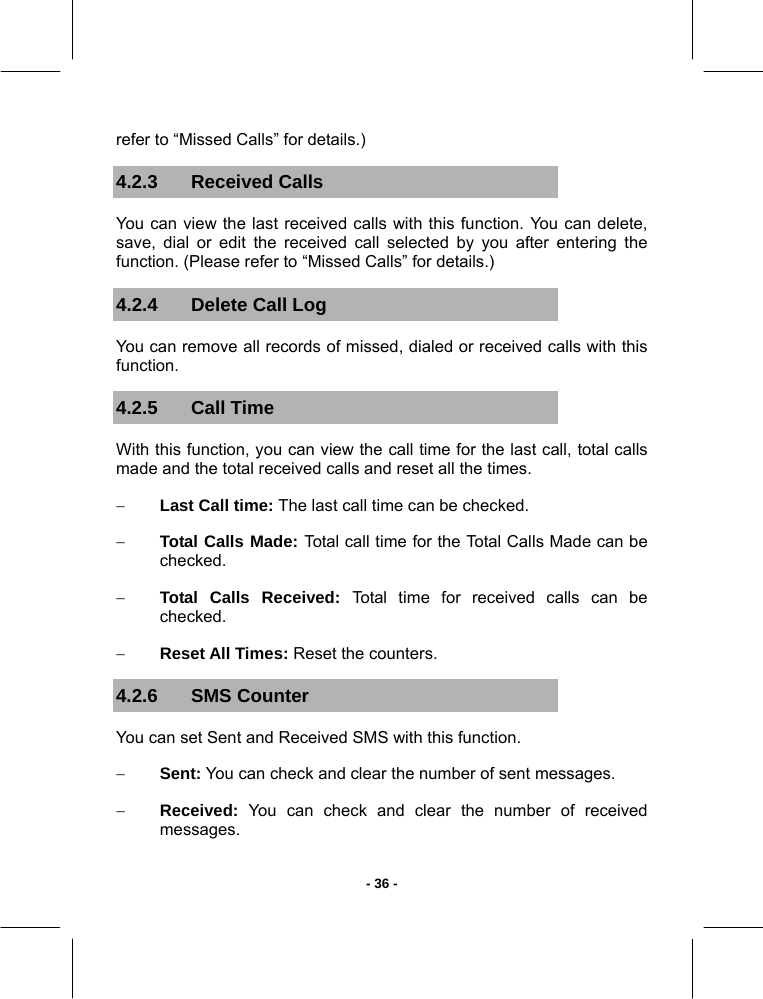   - 36 -refer to “Missed Calls” for details.) 4.2.3 Received Calls You can view the last received calls with this function. You can delete, save, dial or edit the received call selected by you after entering the function. (Please refer to “Missed Calls” for details.) 4.2.4  Delete Call Log You can remove all records of missed, dialed or received calls with this function. 4.2.5 Call Time With this function, you can view the call time for the last call, total calls made and the total received calls and reset all the times. − Last Call time: The last call time can be checked. − Total Calls Made: Total call time for the Total Calls Made can be checked. − Total Calls Received: Total time for received calls can be checked. − Reset All Times: Reset the counters. 4.2.6 SMS Counter You can set Sent and Received SMS with this function. − Sent: You can check and clear the number of sent messages. − Received: You can check and clear the number of received messages. 