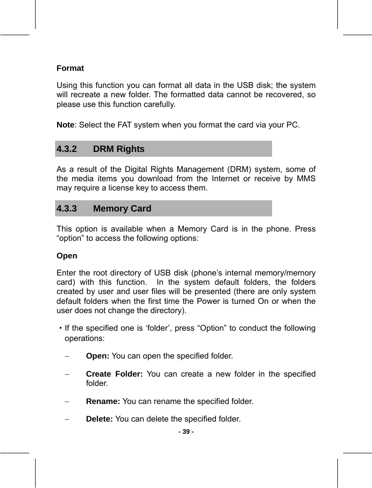   - 39 -Format Using this function you can format all data in the USB disk; the system will recreate a new folder. The formatted data cannot be recovered, so please use this function carefully. Note: Select the FAT system when you format the card via your PC. 4.3.2 DRM Rights As a result of the Digital Rights Management (DRM) system, some of the media items you download from the Internet or receive by MMS may require a license key to access them. 4.3.3 Memory Card This option is available when a Memory Card is in the phone. Press “option” to access the following options:  Open Enter the root directory of USB disk (phone’s internal memory/memory card) with this function.  In the system default folders, the folders created by user and user files will be presented (there are only system default folders when the first time the Power is turned On or when the user does not change the directory). ·If the specified one is ‘folder’, press “Option” to conduct the following operations: − Open: You can open the specified folder. − Create Folder: You can create a new folder in the specified folder. − Rename: You can rename the specified folder. − Delete: You can delete the specified folder. 
