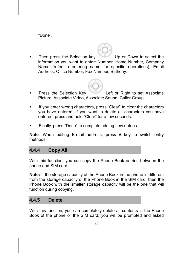   - 44 -“Done”.   Then press the Selection key   Up or Down to select the information you want to enter: Number, Home Number, Company Name (refer to entering name for specific operations), Email Address, Office Number, Fax Number, Birthday.   Press the Selection Key   Left or Right to set Associate Picture, Associate Video, Associate Sound, Caller Group.   If you enter wrong characters, press “Clear” to clear the characters you have entered. If you want to delete all characters you have entered, press and hold “Clear” for a few seconds.   Finally, press “Done” to complete adding new entries.  Note: When editing E-mail address, press # key to switch entry methods. 4.4.4 Copy All With this function, you can copy the Phone Book entries between the phone and SIM card. Note: If the storage capacity of the Phone Book in the phone is different from the storage capacity of the Phone Book in the SIM card, then the Phone Book with the smaller storage capacity will be the one that will function during copying. 4.4.5 Delete  With this function, you can completely delete all contents in the Phone Book of the phone or the SIM card; you will be prompted and asked 