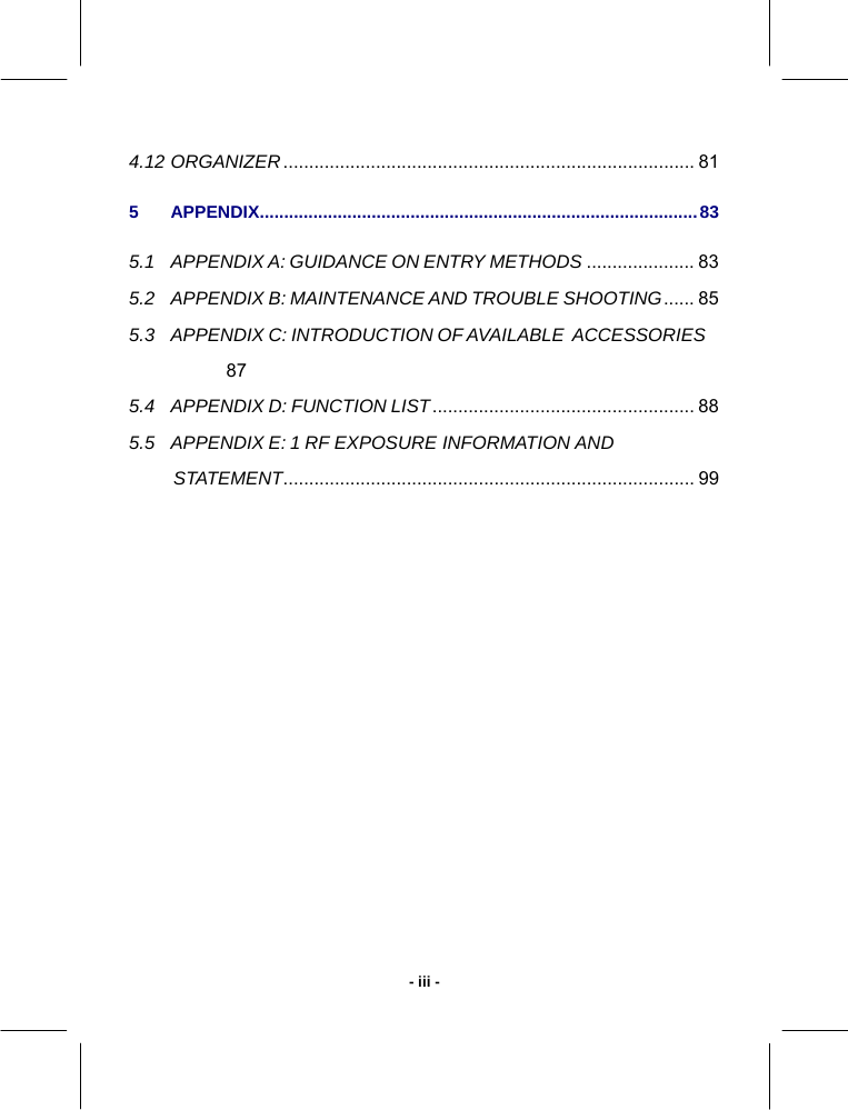   - iii -4.12 ORGANIZER................................................................................ 81 5 APPENDIX..........................................................................................83 5.1 APPENDIX A: GUIDANCE ON ENTRY METHODS ..................... 83 5.2 APPENDIX B: MAINTENANCE AND TROUBLE SHOOTING...... 85 5.3 APPENDIX C: INTRODUCTION OF AVAILABLE  ACCESSORIES 87 5.4 APPENDIX D: FUNCTION LIST................................................... 88 5.5 APPENDIX E: 1 RF EXPOSURE INFORMATION AND STATEMENT................................................................................ 99   