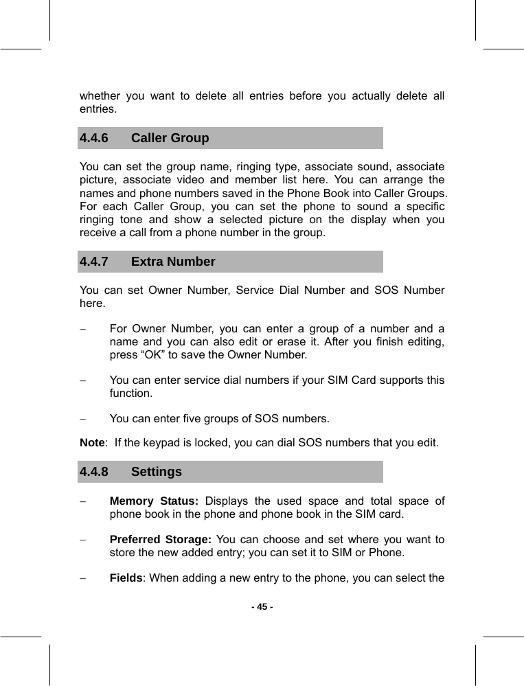   - 45 -whether you want to delete all entries before you actually delete all entries. 4.4.6 Caller Group You can set the group name, ringing type, associate sound, associate picture, associate video and member list here. You can arrange the names and phone numbers saved in the Phone Book into Caller Groups. For each Caller Group, you can set the phone to sound a specific ringing tone and show a selected picture on the display when you receive a call from a phone number in the group.  4.4.7 Extra Number You can set Owner Number, Service Dial Number and SOS Number here. −  For Owner Number, you can enter a group of a number and a name and you can also edit or erase it. After you finish editing, press “OK” to save the Owner Number. −  You can enter service dial numbers if your SIM Card supports this function. −  You can enter five groups of SOS numbers. Note:  If the keypad is locked, you can dial SOS numbers that you edit. 4.4.8 Settings − Memory Status: Displays the used space and total space of phone book in the phone and phone book in the SIM card. − Preferred Storage: You can choose and set where you want to store the new added entry; you can set it to SIM or Phone. − Fields: When adding a new entry to the phone, you can select the 