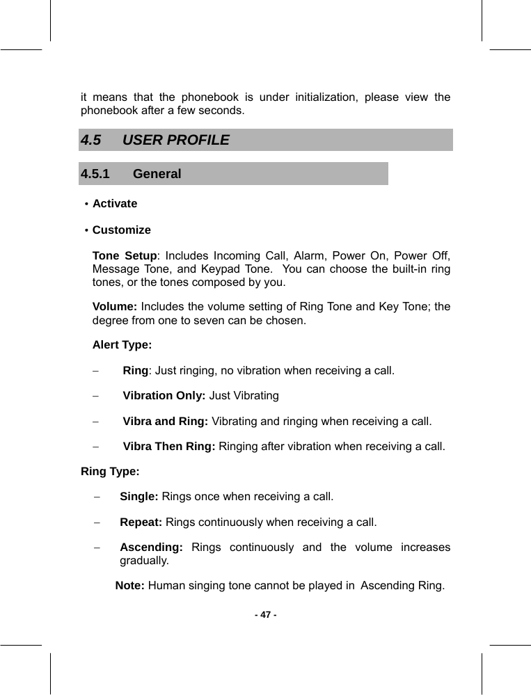   - 47 -it means that the phonebook is under initialization, please view the phonebook after a few seconds. 4.5 USER PROFILE 4.5.1 General ·Activate ·Customize Tone Setup: Includes Incoming Call, Alarm, Power On, Power Off, Message Tone, and Keypad Tone.  You can choose the built-in ring tones, or the tones composed by you. Volume: Includes the volume setting of Ring Tone and Key Tone; the degree from one to seven can be chosen. Alert Type: − Ring: Just ringing, no vibration when receiving a call.  − Vibration Only: Just Vibrating − Vibra and Ring: Vibrating and ringing when receiving a call.  − Vibra Then Ring: Ringing after vibration when receiving a call. Ring Type: − Single: Rings once when receiving a call.  − Repeat: Rings continuously when receiving a call.  − Ascending: Rings continuously and the volume increases  gradually. Note: Human singing tone cannot be played in  Ascending Ring.  