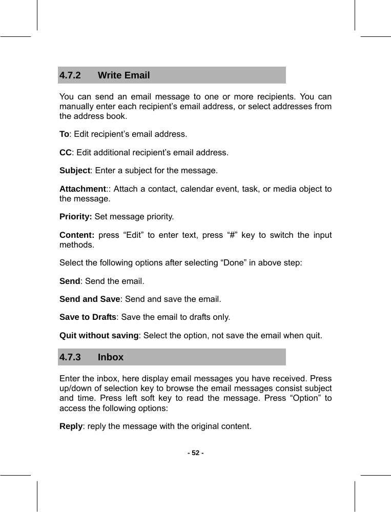   - 52 -4.7.2 Write Email You can send an email message to one or more recipients. You can manually enter each recipient’s email address, or select addresses from the address book. To: Edit recipient’s email address. CC: Edit additional recipient’s email address. Subject: Enter a subject for the message. Attachment:: Attach a contact, calendar event, task, or media object to the message. Priority: Set message priority. Content: press “Edit” to enter text, press “#” key to switch the input methods. Select the following options after selecting “Done” in above step: Send: Send the email. Send and Save: Send and save the email. Save to Drafts: Save the email to drafts only. Quit without saving: Select the option, not save the email when quit. 4.7.3 Inbox  Enter the inbox, here display email messages you have received. Press up/down of selection key to browse the email messages consist subject and time. Press left soft key to read the message. Press “Option” to access the following options: Reply: reply the message with the original content. 
