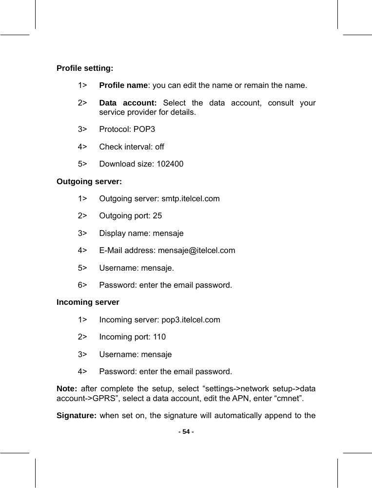  - 54 -Profile setting:  1&gt;  Profile name: you can edit the name or remain the name. 2&gt;  Data account: Select the data account, consult your service provider for details. 3&gt; Protocol: POP3 4&gt;  Check interval: off 5&gt;  Download size: 102400 Outgoing server:  1&gt; Outgoing server: smtp.itelcel.com 2&gt;  Outgoing port: 25 3&gt;  Display name: mensaje 4&gt;  E-Mail address: mensaje@itelcel.com 5&gt; Username: mensaje. 6&gt;  Password: enter the email password. Incoming server 1&gt; Incoming server: pop3.itelcel.com 2&gt;  Incoming port: 110 3&gt; Username: mensaje 4&gt;  Password: enter the email password. Note: after complete the setup, select “settings-&gt;network setup-&gt;data account-&gt;GPRS”, select a data account, edit the APN, enter “cmnet”. Signature: when set on, the signature will automatically append to the 