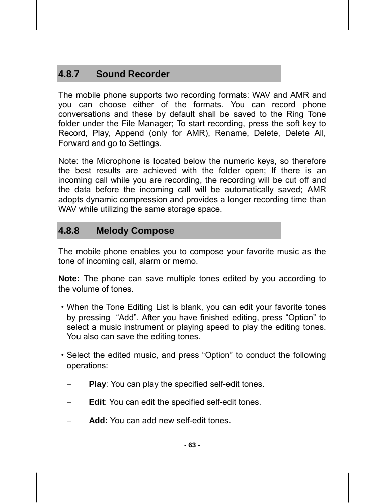   - 63 -4.8.7 Sound Recorder The mobile phone supports two recording formats: WAV and AMR and you can choose either of the formats. You can record phone conversations and these by default shall be saved to the Ring Tone folder under the File Manager; To start recording, press the soft key to Record, Play, Append (only for AMR), Rename, Delete, Delete All, Forward and go to Settings. Note: the Microphone is located below the numeric keys, so therefore the best results are achieved with the folder open; If there is an incoming call while you are recording, the recording will be cut off and the data before the incoming call will be automatically saved; AMR adopts dynamic compression and provides a longer recording time than WAV while utilizing the same storage space. 4.8.8 Melody Compose The mobile phone enables you to compose your favorite music as the tone of incoming call, alarm or memo. Note:  The phone can save multiple tones edited by you according to the volume of tones. ·When the Tone Editing List is blank, you can edit your favorite tones by pressing  “Add”. After you have finished editing, press “Option” to select a music instrument or playing speed to play the editing tones. You also can save the editing tones. ·Select the edited music, and press “Option” to conduct the following operations: − Play: You can play the specified self-edit tones. − Edit: You can edit the specified self-edit tones. − Add: You can add new self-edit tones. 