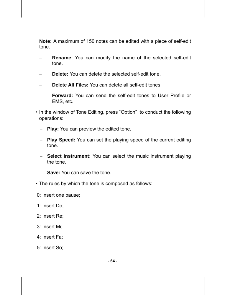   - 64 -Note: A maximum of 150 notes can be edited with a piece of self-edit tone. − Rename: You can modify the name of the selected self-edit tone. − Delete: You can delete the selected self-edit tone. − Delete All Files: You can delete all self-edit tones. − Forward: You can send the self-edit tones to User Profile or EMS, etc. ·In the window of Tone Editing, press “Option”  to conduct the following operations: − Play: You can preview the edited tone. − Play Speed: You can set the playing speed of the current editing tone. − Select Instrument: You can select the music instrument playing the tone. − Save: You can save the tone. ·The rules by which the tone is composed as follows: 0: Insert one pause; 1: Insert Do; 2: Insert Re; 3: Insert Mi; 4: Insert Fa; 5: Insert So; 