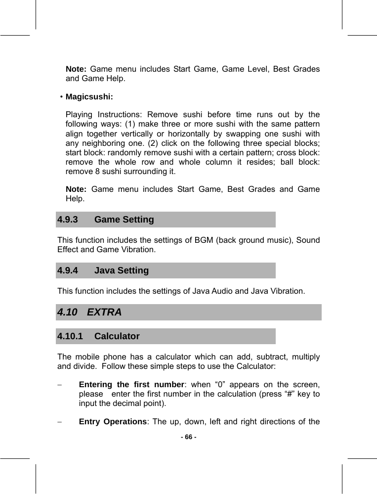   - 66 -Note: Game menu includes Start Game, Game Level, Best Grades and Game Help.  ·Magicsushi: Playing Instructions: Remove sushi before time runs out by the following ways: (1) make three or more sushi with the same pattern align together vertically or horizontally by swapping one sushi with any neighboring one. (2) click on the following three special blocks; start block: randomly remove sushi with a certain pattern; cross block: remove the whole row and whole column it resides; ball block: remove 8 sushi surrounding it. Note:  Game menu includes Start Game, Best Grades and Game Help. 4.9.3 Game Setting This function includes the settings of BGM (back ground music), Sound Effect and Game Vibration. 4.9.4 Java Setting This function includes the settings of Java Audio and Java Vibration. 4.10 EXTRA 4.10.1 Calculator The mobile phone has a calculator which can add, subtract, multiply and divide.  Follow these simple steps to use the Calculator: − Entering the first number: when “0” appears on the screen, please   enter the first number in the calculation (press “#” key to input the decimal point). − Entry Operations: The up, down, left and right directions of the   