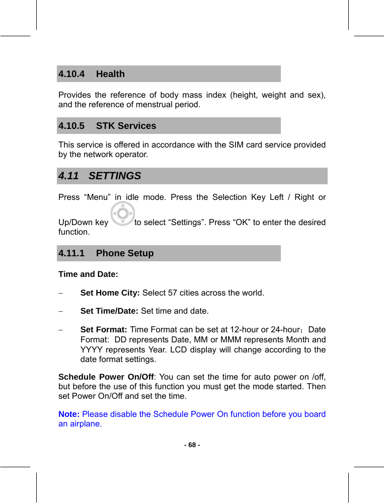   - 68 -4.10.4 Health Provides the reference of body mass index (height, weight and sex), and the reference of menstrual period. 4.10.5 STK Services This service is offered in accordance with the SIM card service provided by the network operator. 4.11 SETTINGS Press “Menu” in idle mode. Press the Selection Key Left / Right or Up/Down key  to select “Settings”. Press “OK” to enter the desired function. 4.11.1 Phone Setup Time and Date: − Set Home City: Select 57 cities across the world. − Set Time/Date: Set time and date. − Set Format: Time Format can be set at 12-hour or 24-hour；Date Format:  DD represents Date, MM or MMM represents Month and YYYY represents Year. LCD display will change according to the date format settings. Schedule Power On/Off: You can set the time for auto power on /off, but before the use of this function you must get the mode started. Then set Power On/Off and set the time. Note: Please disable the Schedule Power On function before you board  an airplane. 