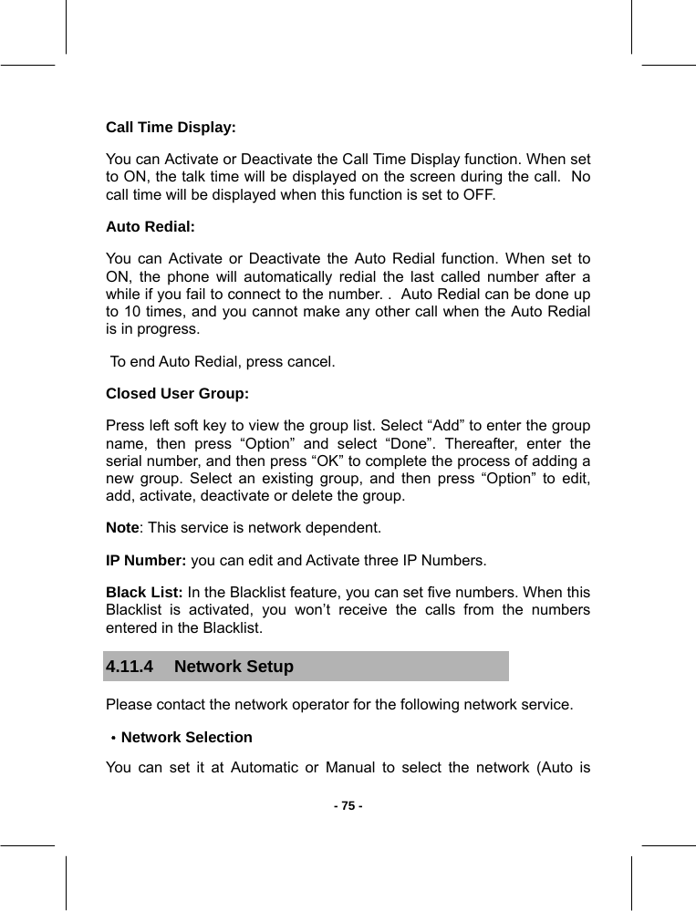   - 75 -Call Time Display:  You can Activate or Deactivate the Call Time Display function. When set to ON, the talk time will be displayed on the screen during the call.  No call time will be displayed when this function is set to OFF. Auto Redial: You can Activate or Deactivate the Auto Redial function. When set to ON, the phone will automatically redial the last called number after a while if you fail to connect to the number. .  Auto Redial can be done up to 10 times, and you cannot make any other call when the Auto Redial is in progress.  To end Auto Redial, press cancel. Closed User Group: Press left soft key to view the group list. Select “Add” to enter the group name, then press “Option” and select “Done”. Thereafter, enter the serial number, and then press “OK” to complete the process of adding a new group. Select an existing group, and then press “Option” to edit, add, activate, deactivate or delete the group. Note: This service is network dependent.  IP Number: you can edit and Activate three IP Numbers. Black List: In the Blacklist feature, you can set five numbers. When this Blacklist is activated, you won’t receive the calls from the numbers entered in the Blacklist. 4.11.4 Network Setup Please contact the network operator for the following network service. ·Network Selection You can set it at Automatic or Manual to select the network (Auto is 