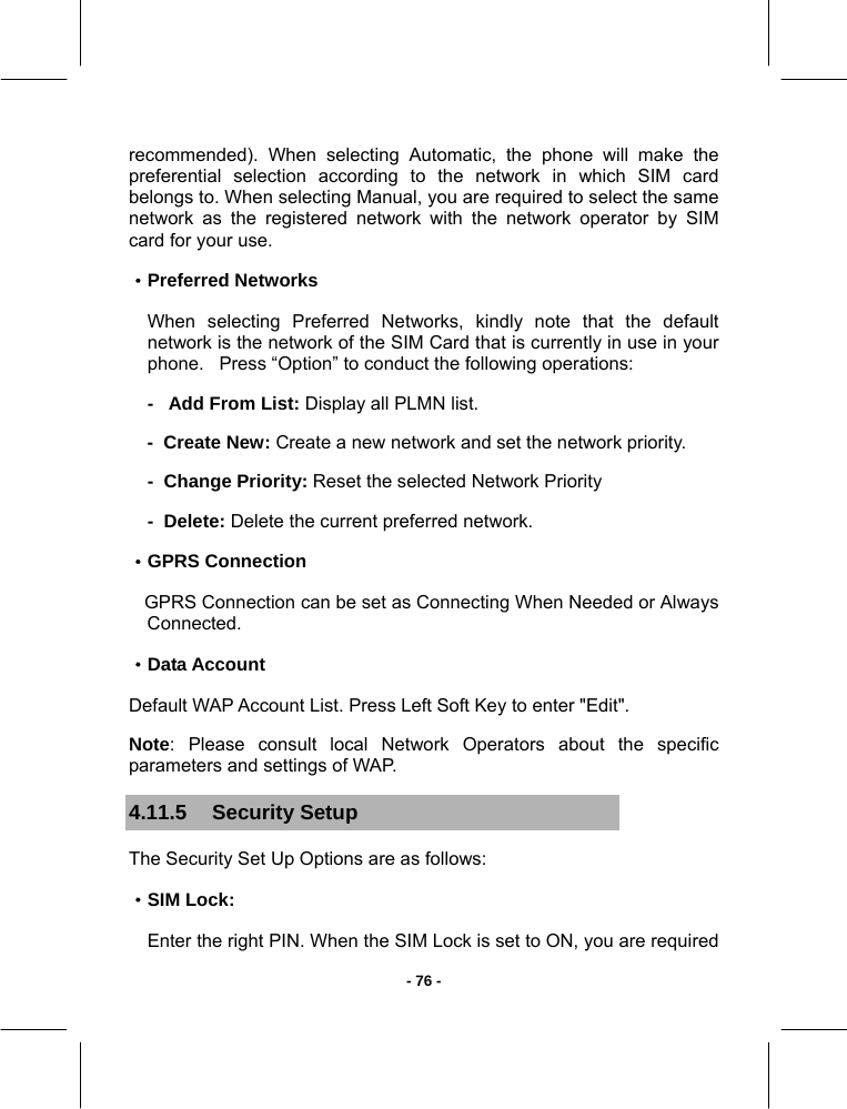   - 76 -recommended). When selecting Automatic, the phone will make the preferential selection according to the network in which SIM card belongs to. When selecting Manual, you are required to select the same network as the registered network with the network operator by SIM card for your use. ·Preferred Networks When selecting Preferred Networks, kindly note that the default network is the network of the SIM Card that is currently in use in your phone.   Press “Option” to conduct the following operations: -   Add From List: Display all PLMN list. -  Create New: Create a new network and set the network priority. -  Change Priority: Reset the selected Network Priority  -  Delete: Delete the current preferred network. ·GPRS Connection    GPRS Connection can be set as Connecting When Needed or Always Connected. ·Data Account Default WAP Account List. Press Left Soft Key to enter &quot;Edit&quot;. Note: Please consult local Network Operators about the specific parameters and settings of WAP. 4.11.5  Security Setup  The Security Set Up Options are as follows: ·SIM Lock: Enter the right PIN. When the SIM Lock is set to ON, you are required 