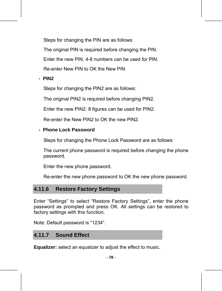  - 78 -Steps for changing the PIN are as follows: The original PIN is required before changing the PIN. Enter the new PIN. 4-8 numbers can be used for PIN. Re-enter New PIN to OK the New PIN -  PIN2 Steps for changing the PIN2 are as follows: The original PIN2 is required before changing PIN2. Enter the new PIN2. 8 figures can be used for PIN2. Re-enter the New PIN2 to OK the new PIN2. -  Phone Lock Password Steps for changing the Phone Lock Password are as follows: The current phone password is required before changing the phone password. Enter the new phone password. Re-enter the new phone password to OK the new phone password. 4.11.6  Restore Factory Settings Enter “Settings” to select “Restore Factory Settings”, enter the phone password as prompted and press OK. All settings can be restored to factory settings with this function. Note: Default password is “1234”. 4.11.7 Sound Effect Equalizer: select an equalizer to adjust the effect to music. 
