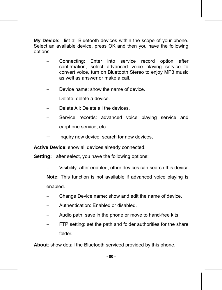   - 80 -My Device: list all Bluetooth devices within the scope of your phone. Select an available device, press OK and then you have the following options: −  Connecting: Enter into service record option after confirmation, select advanced voice playing service to convert voice, turn on Bluetooth Stereo to enjoy MP3 music as well as answer or make a call. −  Device name: show the name of device.  −  Delete: delete a device. −  Delete All: Delete all the devices. −  Service records: advanced voice playing service and earphone service, etc. − Inquiry new device: search for new devices. Active Device: show all devices already connected. Setting: after select, you have the following options: −  Visibility: after enabled, other devices can search this device. Note: This function is not available if advanced voice playing is enabled. −  Change Device name: show and edit the name of device. −  Authentication: Enabled or disabled.  −  Audio path: save in the phone or move to hand-free kits. −  FTP setting: set the path and folder authorities for the share folder. About: show detail the Bluetooth serviced provided by this phone. 