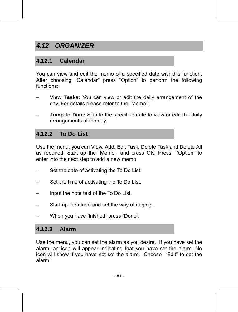   - 81 -4.12 ORGANIZER 4.12.1 Calendar You can view and edit the memo of a specified date with this function. After choosing “Calendar” press “Option” to perform the following functions: − View Tasks: You can view or edit the daily arrangement of the day. For details please refer to the “Memo”. − Jump to Date: Skip to the specified date to view or edit the daily arrangements of the day. 4.12.2  To Do List Use the menu, you can View, Add, Edit Task, Delete Task and Delete All as required. Start up the ”Memo”, and press OK; Press  “Option” to enter into the next step to add a new memo. −  Set the date of activating the To Do List. −  Set the time of activating the To Do List. −  Input the note text of the To Do List. −  Start up the alarm and set the way of ringing. −  When you have finished, press “Done”. 4.12.3 Alarm Use the menu, you can set the alarm as you desire.  If you have set the alarm, an icon will appear indicating that you have set the alarm. No icon will show if you have not set the alarm.  Choose  “Edit” to set the alarm: 