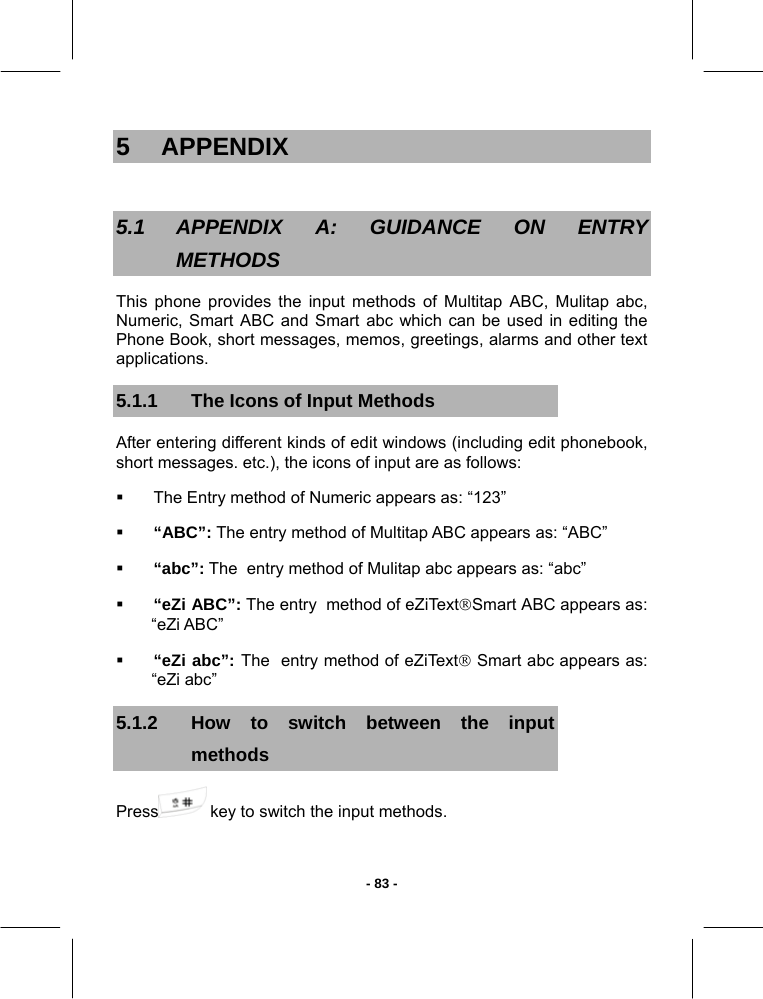   - 83 -5 APPENDIX  5.1 APPENDIX A: GUIDANCE ON ENTRY METHODS This phone provides the input methods of Multitap ABC, Mulitap abc, Numeric, Smart ABC and Smart abc which can be used in editing the Phone Book, short messages, memos, greetings, alarms and other text applications. 5.1.1  The Icons of Input Methods After entering different kinds of edit windows (including edit phonebook, short messages. etc.), the icons of input are as follows:   The Entry method of Numeric appears as: “123”  “ABC”: The entry method of Multitap ABC appears as: “ABC”    “abc”: The  entry method of Mulitap abc appears as: “abc”  “eZi ABC”: The entry  method of eZiText®Smart ABC appears as:     “eZi ABC”  “eZi abc”: The  entry method of eZiText® Smart abc appears as:  “eZi abc” 5.1.2  How to switch between the input methods Press  key to switch the input methods.  