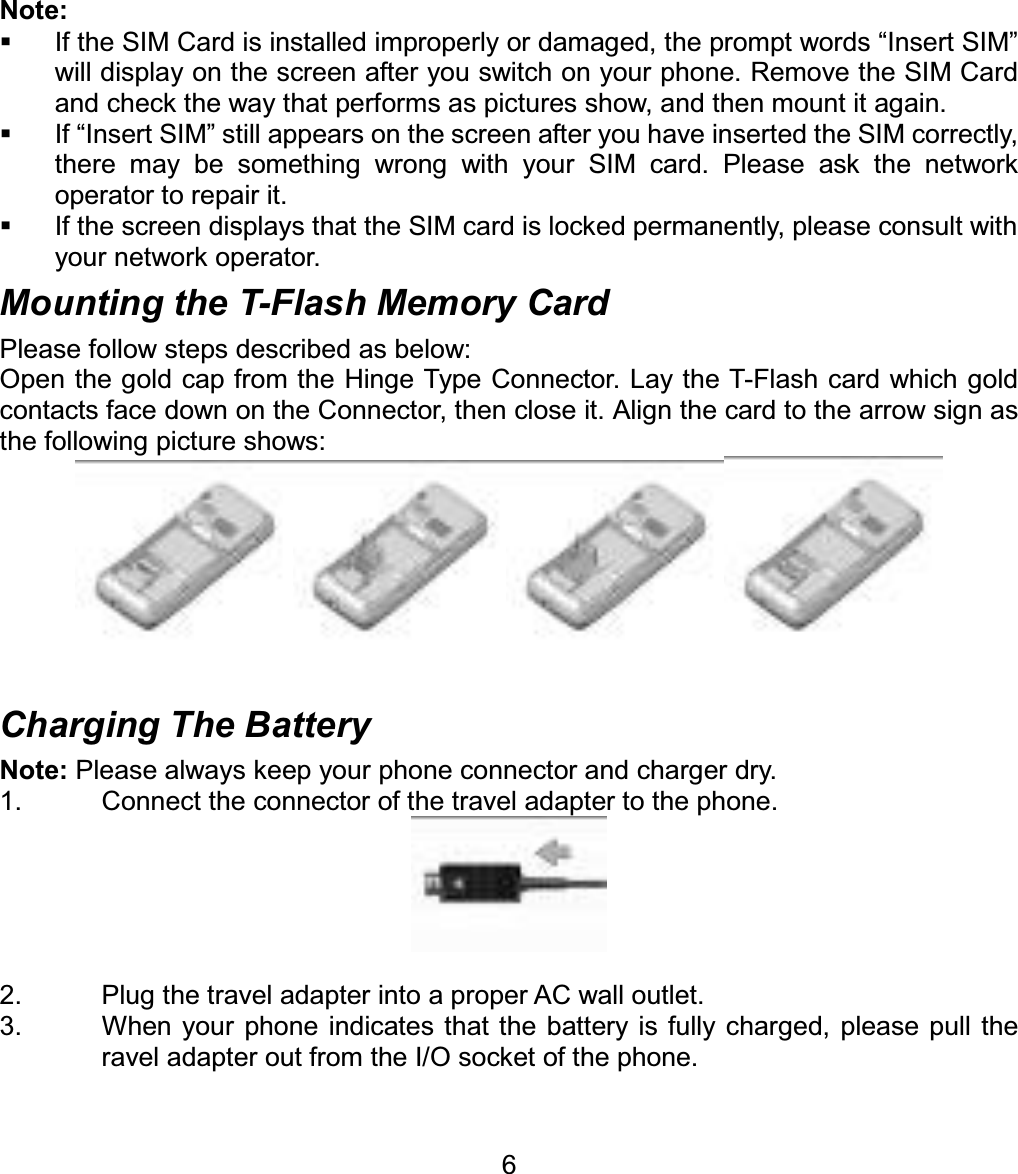 Note:   If the SIM Card is installed improperly or damaged, the prompt words “Insert SIM” will display on the screen after you switch on your phone. Remove the SIM Card and check the way that performs as pictures show, and then mount it again.   If “Insert SIM” still appears on the screen after you have inserted the SIM correctly, there may be something wrong with your SIM card. Please ask the network operator to repair it.   If the screen displays that the SIM card is locked permanently, please consult with your network operator.   Mounting the T-Flash Memory Card Please follow steps described as below: Open the gold cap from the Hinge Type Connector. Lay the T-Flash card which gold contacts face down on the Connector, then close it. Align the card to the arrow sign as the following picture shows:   Charging The Battery Note: Please always keep your phone connector and charger dry. 1.  Connect the connector of the travel adapter to the phone. 2.  Plug the travel adapter into a proper AC wall outlet.   3.  When your phone indicates that the battery is fully charged, please pull the ravel adapter out from the I/O socket of the phone. 6