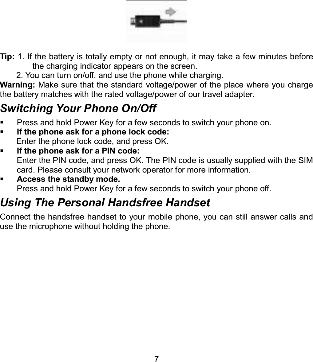 Tip: 1. If the battery is totally empty or not enough, it may take a few minutes before the charging indicator appears on the screen. 2. You can turn on/off, and use the phone while charging. Warning: Make sure that the standard voltage/power of the place where you charge the battery matches with the rated voltage/power of our travel adapter.   Switching Your Phone On/Off   Press and hold Power Key for a few seconds to switch your phone on.   If the phone ask for a phone lock code: Enter the phone lock code, and press OK.   If the phone ask for a PIN code: Enter the PIN code, and press OK. The PIN code is usually supplied with the SIM card. Please consult your network operator for more information. Access the standby mode. Press and hold Power Key for a few seconds to switch your phone off. Using The Personal Handsfree Handset Connect the handsfree handset to your mobile phone, you can still answer calls and use the microphone without holding the phone. 7