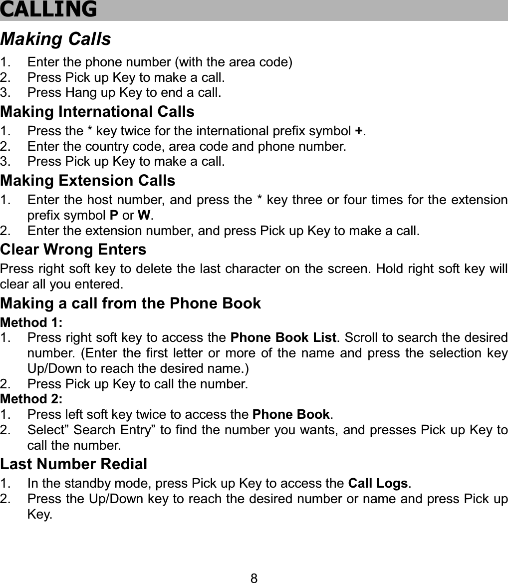 CALLINGMaking Calls 1.  Enter the phone number (with the area code) 2.  Press Pick up Key to make a call. 3.  Press Hang up Key to end a call. Making International Calls 1.  Press the * key twice for the international prefix symbol +.2.  Enter the country code, area code and phone number. 3.  Press Pick up Key to make a call. Making Extension Calls 1.  Enter the host number, and press the * key three or four times for the extension prefix symbol P or W.2.  Enter the extension number, and press Pick up Key to make a call. Clear Wrong Enters Press right soft key to delete the last character on the screen. Hold right soft key will clear all you entered. Making a call from the Phone Book Method 1: 1.  Press right soft key to access the Phone Book List. Scroll to search the desired number. (Enter the first letter or more of the name and press the selection key Up/Down to reach the desired name.) 2.  Press Pick up Key to call the number. Method 2: 1.  Press left soft key twice to access the Phone Book.2.  Select” Search Entry” to find the number you wants, and presses Pick up Key to call the number. Last Number Redial 1.  In the standby mode, press Pick up Key to access the Call Logs.2.  Press the Up/Down key to reach the desired number or name and press Pick up Key. 8