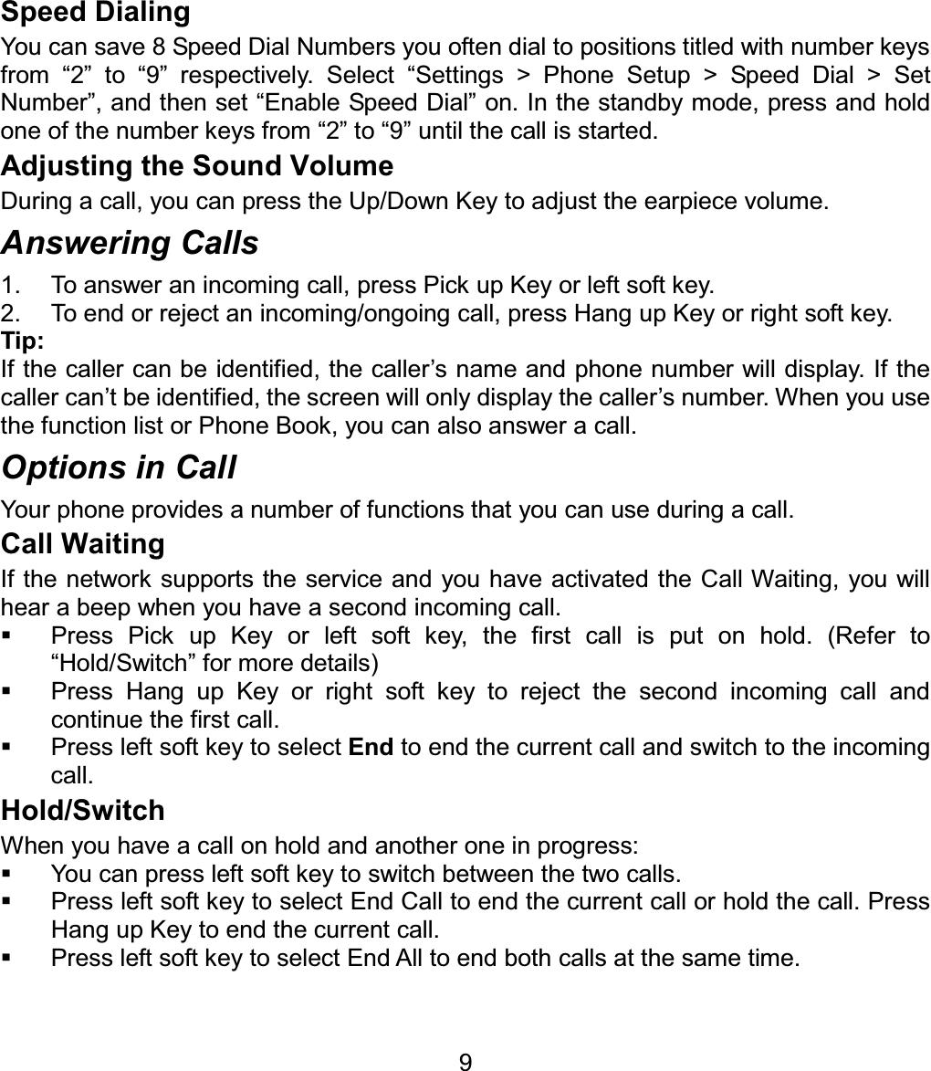 Speed Dialing You can save 8 Speed Dial Numbers you often dial to positions titled with number keys from “2” to “9” respectively. Select “Settings &gt; Phone Setup &gt; Speed Dial &gt; Set Number”, and then set “Enable Speed Dial” on. In the standby mode, press and hold one of the number keys from “2” to “9” until the call is started.   Adjusting the Sound Volume During a call, you can press the Up/Down Key to adjust the earpiece volume. Answering Calls 1.  To answer an incoming call, press Pick up Key or left soft key. 2.  To end or reject an incoming/ongoing call, press Hang up Key or right soft key. Tip:If the caller can be identified, the caller’s name and phone number will display. If the caller can’t be identified, the screen will only display the caller’s number. When you use the function list or Phone Book, you can also answer a call. Options in Call Your phone provides a number of functions that you can use during a call. Call Waiting If the network supports the service and you have activated the Call Waiting, you will hear a beep when you have a second incoming call.     Press Pick up Key or left soft key, the first call is put on hold. (Refer to “Hold/Switch” for more details)     Press Hang up Key or right soft key to reject the second incoming call and continue the first call.   Press left soft key to select End to end the current call and switch to the incoming call. Hold/Switch When you have a call on hold and another one in progress:   You can press left soft key to switch between the two calls.   Press left soft key to select End Call to end the current call or hold the call. Press Hang up Key to end the current call.   Press left soft key to select End All to end both calls at the same time. 9