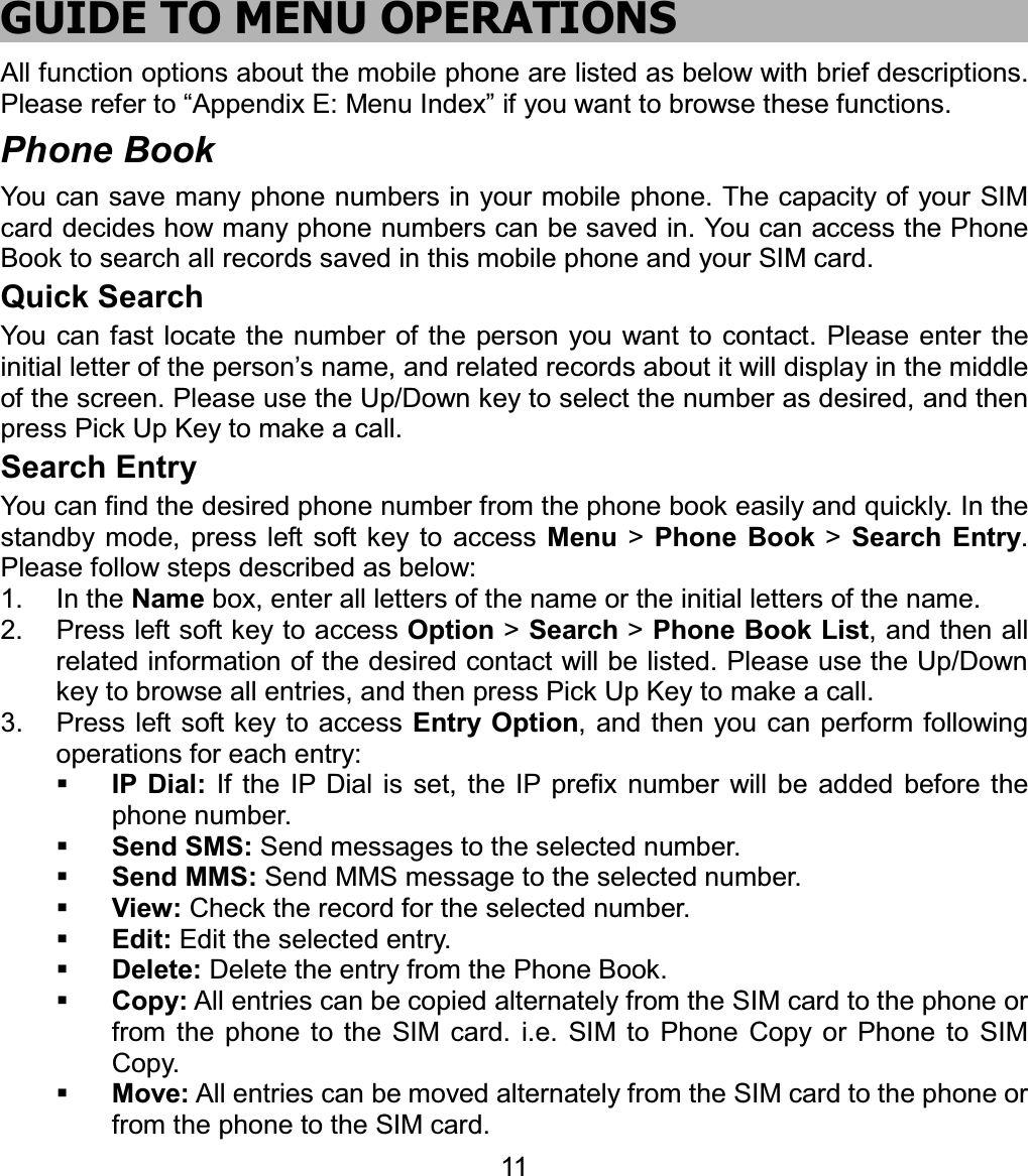 GUIDE TO MENU OPERATIONS All function options about the mobile phone are listed as below with brief descriptions. Please refer to “Appendix E: Menu Index” if you want to browse these functions. Phone Book You can save many phone numbers in your mobile phone. The capacity of your SIM card decides how many phone numbers can be saved in. You can access the Phone Book to search all records saved in this mobile phone and your SIM card. Quick Search You can fast locate the number of the person you want to contact. Please enter the initial letter of the person’s name, and related records about it will display in the middle of the screen. Please use the Up/Down key to select the number as desired, and then press Pick Up Key to make a call. Search Entry You can find the desired phone number from the phone book easily and quickly. In the standby mode, press left soft key to access Menu &gt; Phone Book &gt; Search Entry.Please follow steps described as below: 1. In the Name box, enter all letters of the name or the initial letters of the name. 2.  Press left soft key to access Option &gt; Search &gt; Phone Book List, and then all related information of the desired contact will be listed. Please use the Up/Down key to browse all entries, and then press Pick Up Key to make a call. 3.  Press left soft key to access Entry Option, and then you can perform following operations for each entry: IP Dial: If the IP Dial is set, the IP prefix number will be added before the phone number. Send SMS: Send messages to the selected number. Send MMS: Send MMS message to the selected number. View: Check the record for the selected number. Edit: Edit the selected entry. Delete: Delete the entry from the Phone Book. Copy: All entries can be copied alternately from the SIM card to the phone or from the phone to the SIM card. i.e. SIM to Phone Copy or Phone to SIM Copy. Move: All entries can be moved alternately from the SIM card to the phone or from the phone to the SIM card. 11