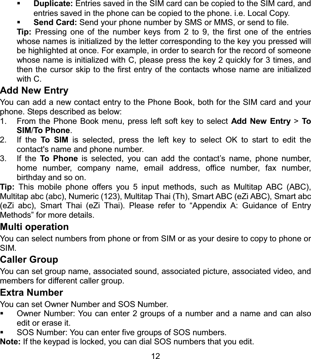Duplicate: Entries saved in the SIM card can be copied to the SIM card, and entries saved in the phone can be copied to the phone. i.e. Local Copy. Send Card: Send your phone number by SMS or MMS, or send to file. Tip:  Pressing one of the number keys from 2 to 9, the first one of the entries whose names is initialized by the letter corresponding to the key you pressed will be highlighted at once. For example, in order to search for the record of someone whose name is initialized with C, please press the key 2 quickly for 3 times, and then the cursor skip to the first entry of the contacts whose name are initialized with C. Add New Entry You can add a new contact entry to the Phone Book, both for the SIM card and your phone. Steps described as below: 1.  From the Phone Book menu, press left soft key to select Add New Entry &gt; To SIM/To Phone.2. If the To SIM is selected, press the left key to select OK to start to edit the contact&apos;s name and phone number. 3. If the To Phone is selected, you can add the contact’s name, phone number, home number, company name, email address, office number, fax number, birthday and so on. Tip: This mobile phone offers you 5 input methods, such as Multitap ABC (ABC), Multitap abc (abc), Numeric (123), Multitap Thai (Th), Smart ABC (eZi ABC), Smart abc (eZi abc), Smart Thai (eZi Thai). Please refer to “Appendix A: Guidance of Entry Methods” for more details. Multi operation You can select numbers from phone or from SIM or as your desire to copy to phone or SIM. Caller Group You can set group name, associated sound, associated picture, associated video, and members for different caller group. Extra Number You can set Owner Number and SOS Number.   Owner Number: You can enter 2 groups of a number and a name and can also edit or erase it.   SOS Number: You can enter five groups of SOS numbers. Note: If the keypad is locked, you can dial SOS numbers that you edit. 12
